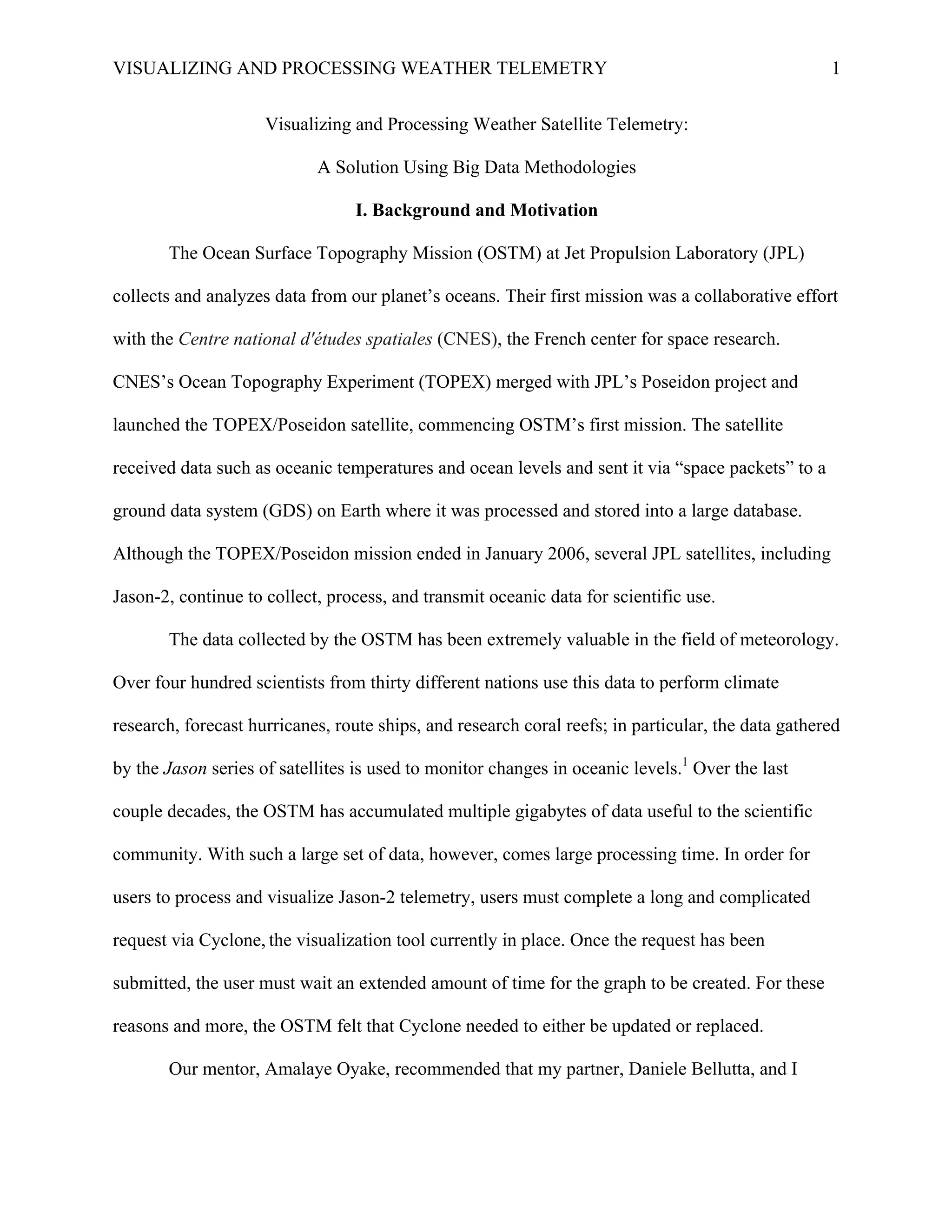 VISUALIZING AND PROCESSING WEATHER TELEMETRY 1
Visualizing and Processing Weather Satellite Telemetry:
A Solution Using Big Data Methodologies
I. Background and Motivation
The Ocean Surface Topography Mission (OSTM) at Jet Propulsion Laboratory (JPL)
collects and analyzes data from our planet’s oceans. Their first mission was a collaborative effort
with the Centre national d'études spatiales (CNES), the French center for space research.
CNES’s Ocean Topography Experiment (TOPEX) merged with JPL’s Poseidon project and
launched the TOPEX/Poseidon satellite, commencing OSTM’s first mission. The satellite
received data such as oceanic temperatures and ocean levels and sent it via “space packets” to a
ground data system (GDS) on Earth where it was processed and stored into a large database.
Although the TOPEX/Poseidon mission ended in January 2006, several JPL satellites, including
Jason-2, continue to collect, process, and transmit oceanic data for scientific use.
The data collected by the OSTM has been extremely valuable in the field of meteorology.
Over four hundred scientists from thirty different nations use this data to perform climate
research, forecast hurricanes, route ships, and research coral reefs; in particular, the data gathered
by the Jason series of satellites is used to monitor changes in oceanic levels.1
Over the last
couple decades, the OSTM has accumulated multiple gigabytes of data useful to the scientific
community. With such a large set of data, however, comes large processing time. In order for
users to process and visualize Jason-2 telemetry, users must complete a long and complicated
request via Cyclone, the visualization tool currently in place. Once the request has been
submitted, the user must wait an extended amount of time for the graph to be created. For these
reasons and more, the OSTM felt that Cyclone needed to either be updated or replaced.
Our mentor, Amalaye Oyake, recommended that my partner, Daniele Bellutta, and I
 
