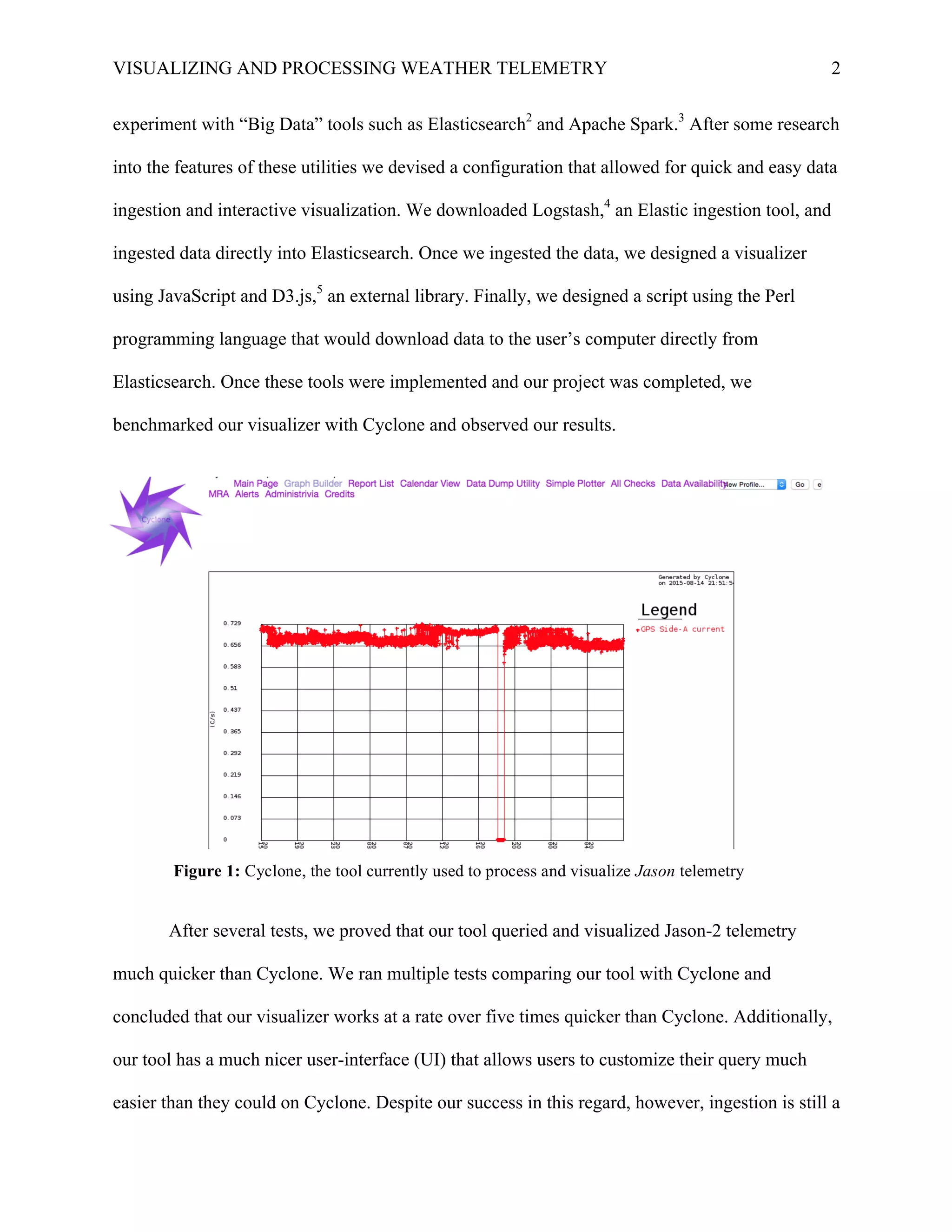 VISUALIZING AND PROCESSING WEATHER TELEMETRY 2
experiment with “Big Data” tools such as Elasticsearch2
and Apache Spark.3
After some research
into the features of these utilities we devised a configuration that allowed for quick and easy data
ingestion and interactive visualization. We downloaded Logstash,4
an Elastic ingestion tool, and
ingested data directly into Elasticsearch. Once we ingested the data, we designed a visualizer
using JavaScript and D3.js,5
an external library. Finally, we designed a script using the Perl
programming language that would download data to the user’s computer directly from
Elasticsearch. Once these tools were implemented and our project was completed, we
benchmarked our visualizer with Cyclone and observed our results. 	
  
After several tests, we proved that our tool queried and visualized Jason-2 telemetry
much quicker than Cyclone. We ran multiple tests comparing our tool with Cyclone and
concluded that our visualizer works at a rate over five times quicker than Cyclone. Additionally,
our tool has a much nicer user-interface (UI) that allows users to customize their query much
easier than they could on Cyclone. Despite our success in this regard, however, ingestion is still a
Figure 1: Cyclone, the tool currently used to process and visualize Jason telemetry
	
  
 
