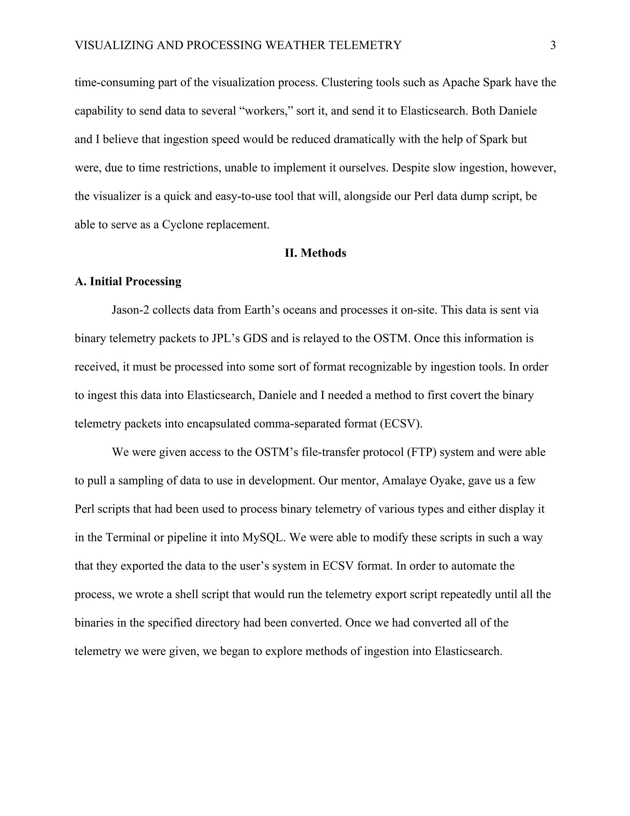 VISUALIZING AND PROCESSING WEATHER TELEMETRY 3
time-consuming part of the visualization process. Clustering tools such as Apache Spark have the
capability to send data to several “workers,” sort it, and send it to Elasticsearch. Both Daniele
and I believe that ingestion speed would be reduced dramatically with the help of Spark but
were, due to time restrictions, unable to implement it ourselves. Despite slow ingestion, however,
the visualizer is a quick and easy-to-use tool that will, alongside our Perl data dump script, be
able to serve as a Cyclone replacement.
II. Methods	
  
A. Initial Processing
Jason-2 collects data from Earth’s oceans and processes it on-site. This data is sent via
binary telemetry packets to JPL’s GDS and is relayed to the OSTM. Once this information is
received, it must be processed into some sort of format recognizable by ingestion tools. In order
to ingest this data into Elasticsearch, Daniele and I needed a method to first covert the binary
telemetry packets into encapsulated comma-separated format (ECSV).
We were given access to the OSTM’s file-transfer protocol (FTP) system and were able
to pull a sampling of data to use in development. Our mentor, Amalaye Oyake, gave us a few
Perl scripts that had been used to process binary telemetry of various types and either display it
in the Terminal or pipeline it into MySQL. We were able to modify these scripts in such a way
that they exported the data to the user’s system in ECSV format. In order to automate the
process, we wrote a shell script that would run the telemetry export script repeatedly until all the
binaries in the specified directory had been converted. Once we had converted all of the
telemetry we were given, we began to explore methods of ingestion into Elasticsearch.
 