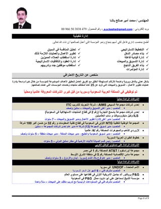 ‫باشا‬ ‫صالح‬ ‫أمير‬ ‫محمد‬ / ‫المهندس‬
: ‫إلكتروني‬ ‫بريد‬a.s.basha@gmail.com:‫المحمول‬ ‫رقم‬ ،97483830549955
Page 1 of 3
‫تنفيذية‬ ‫إدارة‬
‫أطمح‬‫بنجاح‬ ‫أسهم‬ ‫لكي‬ ‫فاعل‬ ‫إداري‬ ‫بمنصب‬‫لصالحها‬ ‫أعمل‬ ‫التي‬ ‫المؤسسة‬ ‫ونمو‬.‫تعالى‬ ‫هللا‬ ‫شاء‬ ‫إن‬
‫االستراتيجي‬ ‫التخطيط‬
‫الدخل‬ ‫مصادر‬ ‫بناء‬
‫فاعلة‬ ‫قيادية‬ ‫إدارة‬
‫والمبيعات‬ ‫التسويق‬ ‫إدارة‬
‫الناجح‬ ‫الفريق‬ ‫بناء‬
‫المؤتمرات‬ ‫إدارة‬
‫السوق‬ ‫في‬ ‫المنافسة‬ ‫تحليل‬
‫لذلك‬ ‫الالزمة‬ ‫والعمليات‬ ‫األعمال‬ ‫تطوير‬
‫المميزين‬ ‫العمالء‬ ‫استقطاب‬ ‫إدارة‬
‫االستراتيجية‬ ‫والتافاقيات‬ ‫العقود‬ ‫إدارة‬
‫وتدريبهم‬ ‫جدد‬ ‫موظفين‬ ‫استقطاب‬
‫االحترافي‬ ‫التاريخ‬ ‫عن‬ ‫ملخص‬
‫بشكل‬‫وفاعل‬ ‫عملي‬‫ل‬ ‫واضحة‬ ‫وبرؤية‬‫ألرقام‬‫المستهدفة‬‫العامل‬ ‫الفريق‬ ‫مع‬ ‫أنطلق‬‫لتحقيق‬‫الموضوعة‬ ‫األهداف‬‫للمؤسسة‬‫م‬‫بإدارة‬ ‫واسعة‬ ‫خبرة‬ ‫خالل‬ ‫ن‬
‫عمليات‬، ‫األعمال‬ ‫تطوير‬‫والمبيعات‬ ‫التسويق‬‫التي‬‫عن‬ ‫تزيد‬52ً‫ا‬‫عام‬‫لمختلف‬‫منتجات‬‫وخدمات‬‫ال‬‫مؤسسات‬‫لصالحها‬ ‫عملت‬ ‫التي‬.
‫توظيفي‬ ‫تم‬‫ال‬ ‫في‬‫م‬‫وسوريا‬ ‫السعودية‬ ‫العربية‬ ‫ملكة‬‫ال‬ ‫كبرى‬ ‫قبل‬ ‫من‬ً‫ا‬‫ومحلي‬ ً‫ا‬‫عالمي‬ ‫المعروفة‬ ‫شركات‬
‫محل‬ ‫الرائدة‬ ‫الشركات‬ً‫ا‬‫ي‬
‫السبيعي‬ ‫مجموعة‬ ‫شركات‬ ‫إحدى‬AIMS-‫للتدريب‬ ‫انتجريتد‬ ‫شركة‬ITC
‫والمبيعات‬ ‫التسويق‬ ‫أعلى‬ ‫مدير‬ : ‫المنصب‬–‫سنتين‬‫ونصف‬
( ‫التجارية‬ ‫باسمح‬ ‫مجموعة‬ ‫شركات‬ ‫إحدى‬‫رقم‬5‫ال‬ ‫قطاع‬ ‫في‬‫السعود‬ ‫في‬ ‫االستهالكية‬ ‫منتجات‬)‫ية‬
ILS‫وكيل‬‫العالميتين‬ ‫ساب‬ ‫و‬ ‫مايكروسوفت‬
‫مدير‬ :‫المنصب‬‫إل‬ ‫أعلى‬‫دارة‬‫ومدير‬ ‫األعمال‬ ‫تطوير‬‫والمبيعات‬ ‫التسويق‬–7‫سنوات‬
‫للتقنية‬ ‫الوطنية‬ ‫المجموعة‬NTG‫ت‬ ‫قطاع‬ ‫في‬ ‫السعودية‬ ‫في‬ ‫األولى‬‫رقم‬ ‫و‬ ‫المعلومات‬ ‫قنية‬25‫أكبر‬ ‫ضمن‬ ‫من‬011‫شركة‬
‫مدير‬ :‫المنصب‬‫تسويق‬( ‫المجوعة‬02‫شركة‬ )‫المجموعة‬ ‫شركات‬ ‫إحدى‬ ‫عام‬ ‫مدير‬ +–‫سنتين‬
/ ‫رقم‬ ‫المصنفة‬ ‫والمجوهرات‬ ‫للذهب‬ ‫الزوردي‬4/ً‫ا‬‫عالمي‬
‫مدير‬ : ‫المنصب‬‫منطقة‬ ‫مبيعات‬ ‫مدير‬ ، ‫المملكة‬ ‫مبيعات‬ ‫مدير‬ ، ‫والخليج‬ ‫السعودية‬ ‫تسويق‬–2‫ونصف‬ ‫سنوات‬
‫السورية‬ ‫العربية‬ ‫الطيران‬ ‫خطوط‬
‫لآلل‬ ‫الصيانة‬ ‫قسم‬ ‫رئيس‬ :‫المنصب‬‫الدولي‬ ‫دمشق‬ ‫مطار‬ ‫في‬ ‫األرضية‬ ‫يات‬–2‫سنوات‬
‫العربي‬ ‫الوطن‬ ‫مستوى‬ ‫على‬ ‫الرائدة‬ ‫الشركات‬
/ ‫أوراسكوم‬ ‫مجموعة‬AT&T‫رقم‬ ‫المصنفة‬0‫مصر‬ ‫في‬
‫رقم‬ ‫المصنفة‬ ‫اإلقتصادية‬ ‫ماس‬ ‫مجموعة‬2‫األوسط‬ ‫الشرق‬ ‫منطقة‬ ‫في‬
‫الشام‬ ‫بالد‬ ‫فرع‬ ‫عام‬ ‫مدير‬ : ‫المنصب‬)‫واألردن‬ ‫لبنان‬ ، ‫(سوريا‬–2‫ونصف‬ ‫سنوات‬
ً‫ا‬‫دولي‬ ‫الرائدة‬ ‫الشركات‬
‫المتحدة‬ ‫األمم‬-UNDOF‫سوريا‬ ‫في‬
‫ال‬‫فني‬ ‫مشرف‬ ‫منصب‬–6‫أشهر‬‫للسعودية‬ ‫السفر‬ ‫قبل‬
P&G‫العالم‬ ‫مستوى‬ ‫على‬ ‫قطاعها‬ ‫في‬ ‫األولى‬ ‫األمريكية‬ ‫جامبل‬ ‫أند‬ ‫بروكتور‬
‫ممثل‬ ‫داوود‬ ‫أبو‬ ‫علي‬ ‫إسماعيل‬ ‫الشيخ‬ ‫مؤسسة‬P&G‫السعودية‬ ‫في‬
‫فني‬ ‫مشرف‬ ‫المنصب‬‫الرئيسية‬ ‫المستودعات‬ ‫في‬‫المبيعات‬ ‫على‬ ‫مكثف‬ ‫تدريب‬ ‫مع‬–‫سنة‬‫واحدة‬
 