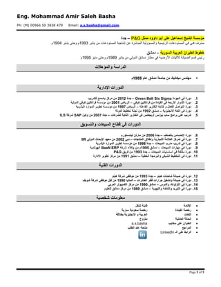 Eng. Mohammad Amir Saleh Basha
Ph: (M) 00966 50 3838 479 Email: a.s.basha@gmail.com
Page 3 of 3
‫ممثل‬ ‫داوود‬ ‫أبو‬ ‫علي‬ ‫إسماعيل‬ ‫الشيخ‬ ‫مؤسسة‬P&G–‫جدة‬
‫فني‬ ‫مشرف‬‫الرئيسية‬ ‫المستودعات‬ ‫في‬‫المستودعات‬ ‫إنتاجية‬ ‫عن‬ ‫المباشرة‬ ‫والمسؤولية‬‫يناير‬ ‫من‬3991‫يناير‬ ‫وحتى‬ ‫م‬3991‫م‬
‫السورية‬ ‫العربية‬ ‫الطيران‬ ‫خطوط‬–‫دمشق‬
‫الدولي‬ ‫دمشق‬ ‫مطار‬ ‫في‬ ‫األرضية‬ ‫لآلليات‬ ‫الصيانة‬ ‫قسم‬ ‫رئيس‬‫يناير‬ ‫من‬3999‫مايو‬ ‫وحتى‬ ‫م‬3991‫م‬
‫والمؤهالت‬ ‫الدراسة‬
‫عام‬ ‫دمشق‬ ‫جامعة‬ ‫من‬ ‫ميكانيك‬ ‫مهندس‬0911‫م‬
‫اإلدارية‬ ‫الدورات‬
0.‫الجودة‬ ‫في‬ ‫دورة‬Green Belt Six Sigma–‫جدة‬5105‫للتدريب‬ ‫باسمح‬ ‫مركز‬ ‫من‬
5.‫كوفي‬ ‫فرانكلين‬ ‫من‬ ‫القيادة‬ ‫في‬ ‫األربعة‬ ‫األدوار‬ ‫دورة‬–‫الرياض‬5110‫الدولية‬ ‫كوفي‬ ‫فرانكلين‬ ‫مؤسسة‬ ‫من‬
2.‫الفاعلة‬ ‫التقارير‬ ‫كتابة‬ ‫و‬ ‫الفعال‬ ‫التواصل‬ ‫دورة‬–‫الرياض‬0997‫البشرية‬ ‫الموارد‬ ‫تطوير‬ ‫مؤسسة‬ ‫من‬
4.‫االنجليزية‬ ‫اللغة‬ ‫في‬ ‫دورة‬–‫دمشق‬0995‫الدولة‬ ‫تخطيط‬ ‫لجنة‬ ‫من‬
2.‫برامج‬ ‫على‬ ‫تدريب‬‫للشركات‬ ‫الذكية‬ ‫التقارير‬ ‫في‬ ‫أوبجكتس‬ ‫بيزنس‬ ‫ساب‬–‫جدة‬5117‫وكيل‬ ‫من‬SAP‫شركة‬ILS
‫والتسويق‬ ‫المبيعات‬ ‫قطاع‬ ‫في‬ ‫الدورات‬
6.‫بالصنف‬ ‫اإلحساس‬ ‫دورة‬–‫جدة‬5116‫ليندستورم‬ ‫مارتن‬ ‫من‬
7.‫في‬ ‫دورة‬‫ت‬‫المنتجات‬ ‫وإطالق‬ ‫التجارية‬ ‫العالمة‬ ‫مركز‬–‫دبي‬5115‫الدولي‬ ‫األبحاث‬ ‫معهد‬ ‫من‬IIR
1.‫المبيعات‬ ‫مدرب‬ ‫تدريب‬ ‫في‬ ‫دورة‬–‫جدة‬0991‫تطوير‬ ‫مؤسسة‬ ‫من‬‫البشرية‬ ‫الموارد‬
9.‫المبيعات‬ ‫مهارات‬ ‫في‬ ‫دورة‬–‫دمشق‬0992‫شركة‬ ‫وكالء‬ ‫من‬ ‫م‬BaaN ERP‫الهولندية‬
01.‫المبيعات‬ ‫أساسايات‬ ‫في‬ ‫مكثفة‬ ‫دورة‬–‫جدة‬0992‫فريق‬ ‫من‬P&G
00.‫الخطية‬ ‫والبرمجة‬ ‫الشبكي‬ ‫التخطيط‬ ‫في‬ ‫دورة‬–‫دمشق‬0990‫اإلدارة‬ ‫تطوير‬ ‫مركز‬ ‫من‬
‫الفنية‬ ‫الدورات‬
05.‫هينو‬ ‫شاحنات‬ ‫صيانة‬ ‫في‬ ‫دورة‬–‫جدة‬0992‫هينو‬ ‫شركة‬ ‫موظفي‬ ‫من‬
02.‫الطائرات‬ ‫قطر‬ ‫جرارات‬ ‫وتشغيل‬ ‫صيانة‬ ‫في‬ ‫دورة‬–‫ألمانيا‬0991‫شوبف‬ ‫شركة‬ ‫موظفي‬ ‫قبل‬ ‫من‬
04.‫والدوس‬ ‫األوتوكاد‬ ‫في‬ ‫دورة‬–‫دمشق‬0991‫العربي‬ ‫الكمبيوتر‬ ‫مركز‬ ‫من‬
02.‫دورة‬‫والتهوية‬ ‫والتدفئة‬ ‫التبريد‬ ‫في‬–‫دمشق‬0919‫للعلوم‬ ‫دمشق‬ ‫مركز‬ ‫من‬
‫شخصية‬ ‫معلومات‬
‫اإلقامة‬‫للنقل‬ ‫قابلة‬
‫القيادة‬ ‫رخصة‬‫سارية‬ ‫سعودية‬ ‫رخصة‬
‫اللغات‬‫بطالقة‬ ‫اإلنجليزية‬ ‫و‬ ‫العربية‬
‫العائلية‬ ‫الحالة‬‫متزوج‬
‫سكايب‬ ‫على‬ ‫العنوان‬a.s.basha
‫المراجع‬‫الطلب‬ ‫عند‬ ‫متاحة‬
‫الرابط‬‫الـ‬ ‫على‬LinkedIn
 