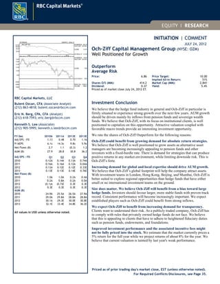 INITIATION | COMMENT
JULY 24, 2012
Och-Ziff Capital Management Group (NYSE: OZM)
Well Positioned for Growth
Outperform
Average Risk
Price: 6.86
Shares O/S (MM): 414.2
Dividend: 0.37
Price Target: 10.00
Implied All-In Return: 51%
Market Cap (MM): 2,841
Yield: 5.4%
Priced as of market close July 24, 2012 ET.
Investment Conclusion
We believe that the hedge fund industry in general and Och-Ziff in particular is
firmly situated to experience strong growth over the next few years. AUM growth
should be driven mainly by inflows from pension funds and sovereign wealth
funds. We believe that Och-Ziff, with its focus on institutional clients, is well
positioned to capitalize on this opportunity. Attractive valuation coupled with
favorable macro trends provide an interesting investment opportunity.
We rate the shares of Och-Ziff Outperform for the following reasons:
Och-Ziff could benefit from growing demand for absolute return strategies.
We believe that Och-Ziff is well positioned to grow assets as alternative asset
managers are becoming increasingly appealing to pension funds and other
investors with a fixed-hurdle rate. There is demand for strategies that can produce
positive returns in any market environment, while limiting downside risk. This is
Och-Ziff’s forte.
Increasing demand for global and local expertise should drive AUM growth.
We believe that Och-Ziff’s global footprint will help the company attract assets.
With investment teams in London, Hong Kong, Beijing, and Mumbai, Och-Ziff is
better suited to explore regional opportunities than hedge funds that have either
small or no international investment teams on the ground.
Size does matter. We believe Och-Ziff will benefit from a bias toward large
hedge funds. Investors should favour larger, more stable funds with proven track
record. Consistent performance will become increasingly important. We expect
established players such as Och-Ziff could benefit from strong inflows.
We expect Och-Ziff to benefit from increasing demand for transparency.
Clients want to understand their risk. As a publicly traded company, Och-Ziff has
to comply with rules that privately owned hedge funds do not face. We believe
that this is appealing to clients that have to adhere to heightened fiduciary duties
such as pension funds, endowments, and foundations.
Improved investment performance and the associated incentive fees might
not be fully priced into the stock. We estimate that the market currently prices a
5% return for the full year while we project returns of about 8% for the year. We
believe that current valuation is tainted by last year's weak performance.
Priced as of prior trading day's market close, EST (unless otherwise noted).
125 WEEKS 12MAR10 - 23JUL12
8.00
10.00
12.00
14.00
16.00
18.00
M A M J J A S O N
2010
D J F M A M J J A S O N
2011
D J F M A M J J
2012
HI-30APR10 18.50
HI/LO DIFF -64.54%
CLOSE 7.00
LO-01JUN12 6.56
10000
20000
30000
PEAK VOL. 41263.4
VOLUME 1566.0
60.00
80.00
100.00
120.00 Rel. S&P 500 HI-09APR10 120.19
HI/LO DIFF -65.48%
CLOSE 41.57
LO-20JUL12 41.49
RBC Capital Markets, LLC
Bulent Ozcan, CFA (Associate Analyst)
(212) 863-4818; bulent.ozcan@rbccm.com
Eric N. Berg, CPA, CFA (Analyst)
(212) 618-7593; eric.berg@rbccm.com
Kenneth S. Lee (Associate)
(212) 905-5995; kenneth.s.lee@rbccm.com
FY Dec 2010A 2011A 2012E 2013E
Adj EPS - FD 1.13 0.48 0.70 1.16
P/AEPS 6.1x 14.3x 9.8x 5.9x
Net Flows (B) 2.7 1.1 (0.3) 1.2
AUM (B) 27.9 28.8 30.8 36.2
Adj EPS - FD Q1 Q2 Q3 Q4
2010 0.12A 0.14A 0.13A 0.74A
2011 0.16A 0.16A 0.12A 0.04A
2012 0.13A 0.12E 0.12E 0.33E
2013 0.13E 0.13E 0.14E 0.76E
Net Flows (B)
2010 1.0A 1.0A 0.2A 0.4A
2011 0.2A 0.8A 0.2A 0.0A
2012 (0.1)A (0.7)E 0.3E 0.3E
2013 0.3E 0.3E 0.3E 0.3E
AUM (B)
2010 24.9A 25.5A 26.5A 27.9A
2011 29.0A 29.8A 28.8A 28.8A
2012 30.1A 29.3E 30.0E 30.8E
2013 32.1E 33.4E 34.8E 36.2E
All values in USD unless otherwise noted.
For Required Conflicts Disclosures, see Page 35.
 