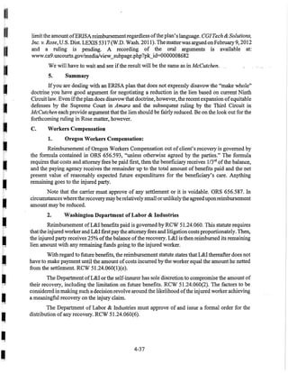I
I
I
I
•
•I
I
I
I
I
•
•I
I
•
•
•I
limitthe amount ofERISAreimbursementregardless ofthe plan's language. CGITech & Solutions,
Inc. v. Rose, U.S. Dist.LEXIS 5317 (W.D. Wash. 2011). The matter was arguedonFebruary 9, 2012
and a ruling is pending. A recording of the oral arguments is available at:
www.ca9.uscourts.gov/mediaiview_subpage.php?pk_id=0000008682
We will have to wait and see ifthe result will be the same as in McCutchen.
5. Summary
Ifyou are dealing with an ERISA plan that does not expressly disavow the "make whole"
doctrine you have good argument for negotiating a reduction in the lien based on current Ninth
Circuit law. Even ifthe plan does disavow that doctrine, however, the recent expansion ofequitable
defenses by the Supreme Court in Amara and the subsequent ruling by the Third Circuit in
McCutchen each provide argument that the lien should be fairly reduced. Be on the look out for the
forthcoming ruling in Rose matter, however.
C. Workers Compensation
1. Oregon Workers Compensation:
Reimbursement of Oregon Workers Compensation out ofclient's recovery is governed by
the formula contained in ORS 656.593, "unless otherwise agreed by the parties." The formula
requires that costs and attorney fees be paid fIrst, then the benefIciary receives 1/3'd ofthe balance,
and the paying agency receives the remainder up to the total amount of benefIts paid and the net
present value of reasonably expected future expenditures for the benefIciary's care. Anything
remaining goes to the injured party.
Note that the carrier must approve of any settlement or it is voidable. ORS 656.587. In
circumstances wherethe recovery may berelatively small orunlikelythe agreed uponreimbursement
amount may be reduced.
2. Washington Department of Labor & Industries
Reimbursement ofL&I benefIts paid is governed by RCW 51.24.060. This statute requires
that the injured worker and L&I fIrst paythe attorney fees and litigation costsproportionately. Then,
the injured party receives 25% ofthe balance ofthe recovery. L&I is then reimbursed its remaining
lien amount with any remaining funds going to the injured worker.
With regard to future benefIts, the reimbursement statute states that L&I thereafter does not
have to make payment until the amount ofcosts incurred by the worker equal the amount he netted
from the settlement. RCW 51.24.060(l)(e).
The Department ofL&I or the self-insurer has sole discretion to compromise the amount of
their recovery, including the limitation on future benefIts. RCW 51.24.060(2). The factors to be
considered in making such a decision revolve around the likelihood ofthe injured worker achieving
a meaningful recovery on the injury claim. .
The Department of Labor & Industries must approve of and issue a formal order for the
distribution ofany recovery. RCW 51.24.060(6).
4-37
 