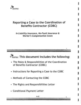 ~
'~~SPRC
I
I
I
I
Reporting a Case to the Coordination o f .
Benefits Contractor (COBC) l'
In Liability Insurance, No-Fault Insurance 8:
Worker's Compensation Cases
1
.SPRC This document includes the following:
.. The Roles 8: Responsibilities of the Coordination
of Benefits Contractor (CaBC)
e Instructions for Reporting a Case to the CaBC
e Methods of Contacting the CaBC
• The Rights and Responsibilities Letter
e Conditional Payment Letter
 