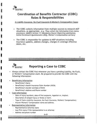 I
I
I
I
•
-
•
-
•
•
•I
I
I
I
,
,
•,~.
~'ilt MSPRC
Coordination of Benefits Contractor (COBC)
Roles 8; Responsibilities
In Liability Insurance, No-Fault Insuranre &,Worker's Compensation Cases
• The CaBC collects information from multiple sources to research MSP
situations, as appropriate. (e.g. They collect the information from claims
processors, MMSEA Section 111 Mandatory Insurer Reporting submissions,
Initial Enrollment Questionnaire (IEQ), Worker's Compensation carriers)
• The CaBC is responsible for updates to MSP situations including
Insurance updates, address changes, changes in coverage effective
dates, etc.
f".eMSPRC Reporting a Case to CaBC
• Always contact the caBC first whenever you have a pending Liability, No-Fault,
or Workers' Compensation claim. Be prepared to provide the caBC with the
following information:
• Beneficiary Information
Beneficiary's Name
- Beneficiary's Health Insurance Claim Number (HICN)
- Beneficiary's Gender and Date of Birth
- Beneficiary's Address and Phone number
• Case Information
Date of injury/accident, date of first exposure, ingestion or, implant.
- Description of alleged injury or illness or harm.
- Type of Claim (Liability insurance, No-Fault insurance, Workers' Compensation).
Insurer/Workers' Compensation name and address.
• Representative Information
- Representative/attorney name
Law Firm name if the representative is an attorney
- Address and phone number
 