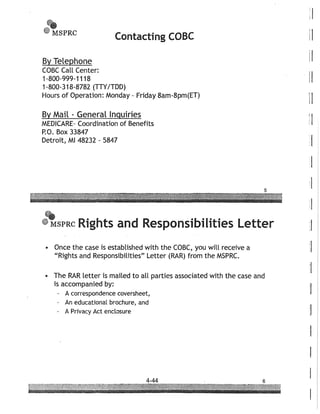 ...• MSPRC
Contacting COBC
By Telephone
COBC Call Center:
1-800-999-1118
1-800-318-8782 (TTYITDD)
Hours of Operation: Monday - Friday 8am-8pm(ET)
By Mail - General Inquiries
MEDICARE- Coordination of Benefits
P.O. Box 33847
Detroit, MI 48232 - 5847
5
~
• MSPRC Rights and Responsibilities Letter
• Once the case is established with the COBC, you will receive a
"Rights and Responsibilities" Letter (RAR) from the MSPRC.
• The RAR letter is mailed to all parties associated with the case and
is accompanied by:
- A correspondence coversheet,
An educational brochure, and
A Privacy Act enclosure
i I
iI
iI
II
II
! I
 