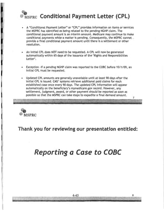 If,
(
fJ'
@~SPRC Conditional Payment letter (CPl)
• A "Conditional Payment Letter" or "CPL" provides information on items or services
the MSPRC has identified as being related to the pending NGHP claim. The
conditional payment amount is an interim amount. Medicare may continue to make
conditional payments while a matter is pending. Consequently, the MSPRC cannot. ,
provide a final conditional payment amount until there is a settlement or other
resolution.
• An initial CPL does NOT need to be requested. A CPL will now be generated
automatically within 65 days of the issuance of the "Rights and Responsibilities
Letter".
• Exception -If a pending NGHP claim was reported to the COBC before 10/1/09, an
initial CPL must be requested.
• Updated CPL amounts are generally unavailable until at least 90 days after the
initial CPL is issued. CMS' systems retrieve additional paid claims for each
established case once every 90 days. The updated CPL information will appear
automatically on the beneficiary's mymedicare.gov record. However, any
settlement, judgment, award, or other payment should be reported as soon as
possible so that the MSPRC can take steps to expedite a final demand amount.
fl'
.~SPRC
Thank you for reviewing our presentation entitled:
Reporting a Case to COBC
 