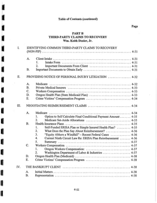 I
I
I
I
I
I
I
I
I
I
I
I
I
I
I
I
I
I
I
I.
II.
Table of Contents (continued)
PARTB
THIRD-PARTY CLAIMS TO RECOVERY
Wm. Keith Dozier, Jr.
IDENTIFYlNG COMMON nURD-PARTY CLAIMS TO RECOVERY
Page
(NON-PIP) .......................................................... 4-31
A. Client Intake ................................................... 4-31
1. Intake Fonn ............................................. 4-31
2. Important Documents From Client ........................... 4-31
B. Important Documents to Obtain Early ............................... 4-31
PROVIDING NOTICE OF PERSONAL INJURY LITIGATION ............... 4-32
A. Medicare ..................................................... 4-32
B. Private Medical Insurers ......................................... 4-33
C. Workers Compensation .......................................... 4-33
D. Oregon Health Plan (State Medicaid Plan) ........................... 4-33
E. Crime Victims' Compensation Program ............................. 4-34
III. NEGOTIATING REIMBURSEMENT CLAIMS ............................ 4-34
A.
B.
C.
D.
E.
Medicare ..................................................... 4-34
1. Option to SelfCa1culate Final Conditional Payment Amount ....... 4-35
2. Medicare Set-Aside Allocations ............................. 4-35
Health Insurance Plans ........................................... 4-35
I. Self-Funded ERISA Plan or Simple Insured Health Plan? ......... 4-35
2. What Does the Plan Say About Reimbursement? ................ 4-36
3. "Equity Abhors a Windfall" - Recent Federal Cases ............. 4-36
4. Current Ninth Circuit Law Re: ERISA Plan Reimbursement ....... 4-36
5. Summary ............................................... 4-37
Workers Compensation .......................................... 4-37
1. Oregon Workers Compensation: ............................. 4-37
2. Washington Department ofLabor & Industries .................. 4-37
Oregon Health Plan (Medicaid) .................................... 4-38
Crime Victims' Compensation Program ............................. 4-38
IV. TfffiBANKRUPTCLIENT ............................................ 4-38
A.
B.
Initial Matters . . . . . . . . . . . . . . . . . . . . . . . . . . . . . . . . . . . . . . . . . . . . . . . . . . 4-38
Representation ................................................. 4-38
4-iii
 