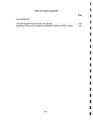 Table of Contents (continued)
Page
ATTACHMENTS
"The Shrinking 800-Pound Gorilla," by Tim Nay ........................... 4-39
Reporting a Case to the Coordination ofBenefits Contractor (COBC) outline ..... 4-42
4-iv
I
I
I
•
•I
•
•
•I
I
I
I
I
I
I
I
I
 