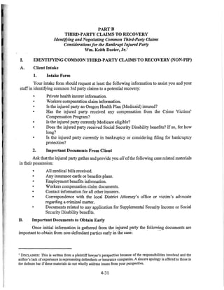 PARTB
THIRD-PARTY CLAIMS TO RECOVERY
IdentifYing andNegotiating Common Third-Party Claims
Considerationsfor the Bankrupt Injured Party
Wm. Keith Dozier, Jr.1
I. IDENTIFYING COMMON THIRD-PARTY CLAIMS TO RECOVERY (NON-PIP)
A. Client Intake
1. Intake Form
Your intake form should request at least the following information to assist you and your
staffin identifying common 3rd party claims to a potential recovery:
•
•
•
•
•
•
•
2.
Private health insurer information.
Workers compensation claim information.
Is the injured party an Oregon Health Plan (Medicaid) insured?
Has the injured party received any compensation from the Crime Victims'
Compensation Program?
Is the injured party currently Medicare eligible?
Does the injured party received Social Security Disability benefits? If so, for how
long?
Is the injured party currently in bankruptcy or considering filing for bankruptcy
protection?
Important Documents From Client
Ask that the injured party gather and provide you all ofthe following case related materials
in their possession:
• All medical bills received.
• Any insurance cards or benefits plans.
• Employment benefits information.
• Workers compensation claim documents.
• Contact information for all other insurers.
• Correspondence with the local District Attorney's office or victim's advocate
regarding a criminal matter.
• Documents related to any application for Supplemental Security Income or Social
Security Disability benefits.
B. Important Documents to Obtain Early
Once initial information is gathered from the injured party the following documents are
important to obtam from non-defendant parties early irlthe case: - --
1 DISCLAlMER: This is written from a plaintiff lawyer's perspective because of the responsibilities involved and the
author's lack ofexperience in representing defendants or insurance companies. A sincere apology is offered to those in
the defense bar ifthese materials do not wholly address issues from your perspective.
4-31
 
