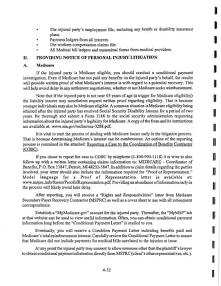• The injured party's employment file, including any health or disability insurance
plans.
• Payment ledgers from all insurers.
• The workers compensation claims file.
• All Medical bill ledgers and transmittal forms from medical providers.
II. PROVIDING NOTICE OF PERSONAL INJURY LITIGATION
A. Medicare
If the injured party is Medicare eligible, you should conduct a conditional payment
investigation. Even if Medicare has not paid any benefits on the injured party's behalf, the results
will provide written proof ofwhat Medicare's interest is with regard to a potential recovery. This
will help avoid delay in any settlement negotiations, whether or not Medicare seeks reimbursement.
Note that ifthe injured party is not near 65 years of age (a trigger for Medicare eligibility)
the liability insurer may nonetheless request written proof regarding eligibility. That is because
youngerindividuals mayalso beMedicare eligible. A common situationisMedicare eligibilitybeing
attained after the injured party has received Social Security Disability Income for a period oftwo
years. Be thorough and submit a Form 3288 to the social security administration requesting
information aboutthe injured party's legibility for Medicare. A copy ofthe form and its instructions
are available at: www.ssa.gov/online/ssa-3288.pdf.
It is vital to start the process ofdealing with Medicare issues early in the litigation process.
That is because determining Medicare's interest can be cumbersome. An outline of the reporting
process is contained in the attached: Reporting a Case to the Coordination ofBenefits Contractor
(COBC).
Ifyou chose to report the case to COBC by telephone (1-800-999-1118) it is wise to also
follow up with a written letter containing claims information to: MEDICARE - Coordinator of
Benefits, P.O. Box 33847, Detroit, MI 48232-5847. In additionto claim details regarding the parties
involved, your letter should also include the information required for "Proof of Representation."
Model language for a Proof of Representation letter is available at:
www.msprc.info/formslProofofRepresentation.pdf. Providingan abundance ofinformation early in
the process will likely avoid later delay.
After reporting, you will receive a "Rights and Responsibilities" letter from Medicare
Secondary Payer Recovery Contractor (MSPRC) as well as a cover sheet to use with all subsequent
correspondence.
Establish a "MyMedicare.gov" account for the injured party. Thereafter, the "MyMSP" tab
at that website can be used to view useful information. Often, you can obtain conditional payment
information long before the "Conditional Payment Letter" is mailed to you.
Eventually, you will receive a Condition Payment Letter indicating benefits paid and
Medicare's total reimbursement interest. Carefullyreviewthe Conditional Payment Letter to ensure
that Medicare did not include payments for medical bills unrelated to the injuries at issue.
At any pointthe injuredparty may consent to allow someone otherthanthe plaintiffs lawyer
to obtainconditional paymentinformationdirectlyfromMSPRC (client's otherrepresentatives, etc.).
4-32
I
:1
I
I
I
0
1
I
I
I
I
I
I
 
