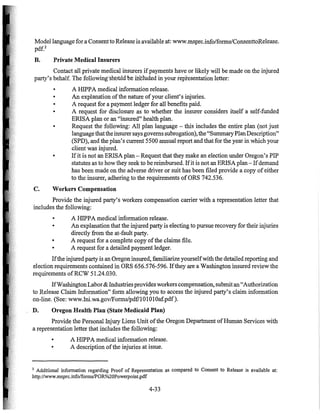 Model language for a Consentto Release is available at: www.msprc.info/formsIConsenttoRelease.
pdf?
B. Private Medical Insurers
Contact all private medical insurers ifpayments have or likely will be made on the injured
party's behalf. The following-shontd"be inttuded in your representation letter:
o A HIPPA medical information release.
o An explanation ofthe nature ofyour client's injuries.
• A request for a payment ledger for all benefits paid_
• A request for disclosure as to whether the insurer considers itself a self-funded
ERISA plan or an "insured" health plan.
o Request the following: All plan language - this includes the entire plan (not just
languagethatthe insurer says governs subrogation), the "SurrnnaryPlanDescription"
(SPD), and the plan's current 5500 annual report and that for the year in which your
client was injured.
• If it is not an ERISA plan - Request that they make an election under Oregon's PIP
statutes as to how they seek to be reimbursed. Ifit is not an ERISA plan - Ifdemand
has been made on the adverse driver or suit has been filed provide a copy of either
to the insurer, adhering to the requirements ofORS 742.536.
C. Workers Compensation
Provide the injured party's workers compensation carrier with a representation letter that
includes the following:
• A HIPPA medical information release.
• An explanation that the injured party is electing to pursue recovery for their injuries
directly from the at-fault party.
• A request for a complete copy ofthe claims file.
o A request for a detailed payment ledger.
Ifthe injured party is an Oregon insured, familiarize yourselfwith the detailed reporting and
election requirements contained in ORS 656.576-596. Ifthey are a Washington insured review the
requirements ofRCW 51.24.030.
IfWashingtonLabor & Industriesprovides workers compensation, submit an"Authorization
to Release Claim Information" form allowing you to access the injured party's claim information
on-line. (See: www.lni.wa.govlForms/pdfl10101Oaf.pdf).
D. Oregon Health Plan (State Medicaid Plan)
Provide the Personal Injury Liens Unit ofthe Oregon Department ofHuman Services with
a representation letter that includes the following:
• A HIPPA medical information release.
• A description ofthe injuries at issue.
2 Additional information regarding Proof of Representation as compared to Consent to Release is available at:
http://www.msprc.info/formsIPOR%20Powerpoint.pdf
4-33
 