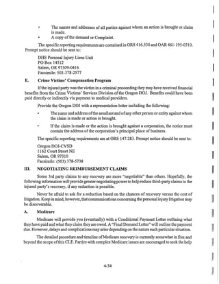 • The names and addresses ofall parties against whom an action is brought or claim
is made.
• A copy ofthe demand or Complaint.
The specific reporting requirements are contained in ORS 416.530 and OAR 461-195-031O.
Prompt notice should be sent to:
DHS Personal Injury Liens Unit
POBox 14512
Salem, OR 97309-0416
Facsimile: 503-378-2577
E. Crime Victims' Compensation Program
Ifthe injured party was the victim in a criminal proceeding they may have received financial
benefits from the Crime Victims' Services Division ofthe Oregon DOI. Benefits could have been
paid directly or indirectly via payment to medical providers.
III.
Provide the Oregon DOJ with a representation letter including the following:
• The name and address ofthe assailant and ofany otherperson or entity against whom
the claim is made or action is brought.
• Ifthe claim is made or the action is brought against a corporation, the notice must
contain the address ofthe corporation's principal place ofbusiness.
The specific reporting requirements are at ORS 147.283. Prompt notice should be sent to:
Oregon DOJ-CVSD
1162 Court Street NE
Salem, OR 97310
Facsimile: (503) 378-5738
NEGOTIATING REIMBURSEMENT CLAIMS
Some 3rd party claims to any recovery are more "negotiable" than others. Hopefully, the
following information will provide greaternegotiatingpowerto help reduce third-party claims to the
injured party's recovery, ifany reduction is possible.
Never be afraid to ask for a reduction based on the chances ofrecovery versus the cost of
litigation. Keep inmind, however, that communications concerningthepersonal injurylitigationmay
be discoverable.
A. Medicare
Medicare will provide you (eventually) with a Conditional Payment Letter outlining what
they have paid and what they claimthey are owed. A "Final Demand Letter" will outline the payment
due. However, delays and complications mayarise depending on the nature eachparticular situation.
The detailed procedure and timeline ofMedicare recovery is currently somewhat in flux and
beyond the scope ofthis CLE. Parties with complex Medicare issues are encouraged to seek the help
4-34
I
I
I
I
[I
~
II
II
II
:1
 