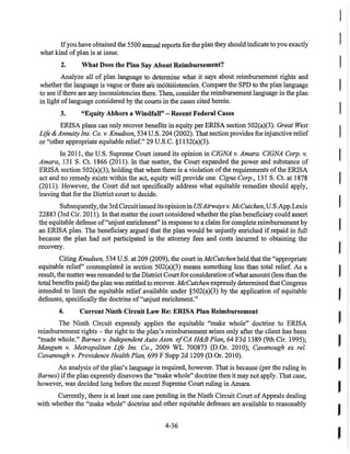 Ifyou have obtained the 5500 annual reports for the plan they should indicate to you exactly
what kind ofplan is at issue.
2. What Does the Plan Say Abont Reimbursement?
Analyze all of plan language to detennine what it says about reimbursement rights and
whether the language is vague or there are iilconsistencies. Compare the SPD to the plan language
to see ifthere are any inconsistencies there. Then, consider the reimbursement language in the plan
in light oflanguage considered by the courts in the cases cited herein.
3. "Equity Abhors a Windfall" - Recent Federal Cases
ERlSA plans can only recover benefits in equity per ERlSA section 502(a)(3). Great West
Life & AnnuityIns. Co. v. Knudson, 534 U.S. 204 (2002). That sectionprovides for injunctive relief
or "other appropriate equitable relief." 29 U.S.C. §1132(a)(3).
In 2011, the U.S. Supreme Court issued its opinion in CIGNA v. Amara. CIGNA Corp. v.
Amara, 131 S. Ct. 1866 (2011). In that matter, the Court expanded the power and substance of
ERlSA section 502(a)(3), holding that when there is a violation ofthe requirements ofthe ERlSA
act and no remedy exists within the act, equity will provide one. Cigna Corp., 131 S. Ct. at 1878
(2011). However, the Court did not specifically address what equitable remedies should apply,
leaving that for the District court to decide.
Subsequently, the 3rdCircuitissued its opinion in USAirwaysv. McCutchen, U.s.App.Lexis
22883 (3rd Cir. 20II). In that matter the court considered whether the plan beneficiary could assert
the equitable defense of"unjust enrichment" in response to a claim for complete reimbursement by
an ERlSA plan. The beneficiary argued that the plan would be unjustly enriched if repaid in full
because the plan had not participated in the attorney fees and costs incurred to obtaining the
recovery.
Citing Knudsen, 534 U.S. at 209 (2009), the court in McCutchen held that the "appropriate
equitable relief' contemplated in section 502(a)(3) means something less than total relief. As a
result, the matter was remanded to the District Court for consideration ofwhat amount (less than the
total benefits paid) the plan was entitled to recover. McCutchen expressly determined that Congress
intended to limit the equitable relief available under §502(a)(3) by the application of equitable
defenses, specifically the doctrine of"unjust enrichment."
4. Current Ninth Circuit Law Re: ERISA Plan Reimbursement
The Ninth Circuit expressly applies the equitable "make whole" doctrine to ERlSA
reimbursement rights - the right to the plan's reimbursement arises only after the client has been
"made whole." Barnes v.Independent Auto Assn. olCA H&B Plan, 64 F3d 1389 (9th Cir. 1995);
Mangum v. Metropolitan Life Ins. Co., 2009 WL 700873 (D.Or. 2010); Cavanaugh ex reI.
Cavanaugh v. Providence Health Plan, 699 F Supp 2d 1209 (D.Or. 2010).
An analysis ofthe plan's language is required, however. That is because (per the ruling in
Barnes) ifthe plan expressly disavows the "make whole" doctrine then it may not apply. That case,
however, was decided long before the recent Supreme Court ruling in Amara.
Currently, there is at least one case pending in the Ninth Circuit Court ofAppeals dealing
with whether the "make whole" doctrine and other equitable defenses are available to reasonably
4-36
I
I
I
I
I
I
t
I
I
I
I
 