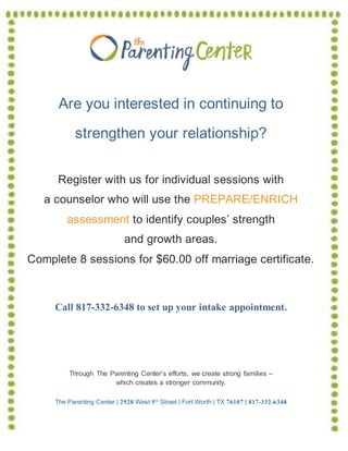Are you interested in continuing to
strengthen your relationship?
Register with us for individual sessions with
a counselor who will use the PREPARE/ENRICH
assessment to identify couples’ strength
and growth areas.
Complete 8 sessions for $60.00 off marriage certificate.
Call 817-332-6348 to set up your intake appointment.
Through The Parenting Center’s efforts, we create strong families –
which creates a stronger community.
The Parenting Center | 2928 West 5th Street | Fort Worth | TX 76107 | 817-332-6348
 