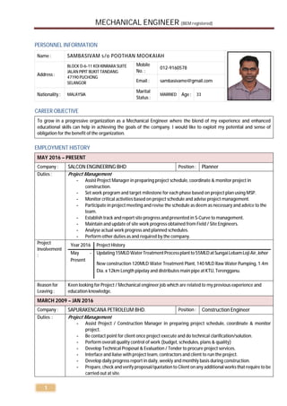 MECHANICAL ENGINEER (BEM registered)
1
PERSONNEL INFORMATION
CAREER OBJECTIVE
To grow in a progressive organization as a Mechanical Engineer where the blend of my experience and enhanced
educational skills can help in achieving the goals of the company. I would like to exploit my potential and sense of
obligation for the benefit of the organization.
EMPLOYMENT HISTORY
MAY 2016 – PRESENT
Company : SALCON ENGINEERING BHD Position : Planner
Duties : Project Management
- Assist Project Manager in preparing project schedule, coordinate & monitor project in
construction.
- Set work program and target milestone for each phase based on project plan using MSP.
- Monitor critical activities based on project schedule and advise project management.
- Participate in project meeting and revise the schedule as deem as necessary and advice to the
team.
- Establish track and report site progress and presented in S-Curve to management.
- Maintain and update of site work progress obtained from Field / Site Engineers.
- Analyse actual work progress and planned schedules.
- Perform other duties as and required by the company.
Project
Involvement
:
Year 2016 Project History
May -
Present
Updating15MLD WaterTreatmentProcessplantto55MLD atSungaiLebamLojiAir, Johor
New construction 120MLD Water Treatment Plant, 140 MLD Raw Water Pumping, 1.4m
Dia. x 12km Length pipelay and distributes main pipe at KTU, Terengganu.
Reason for
Leaving :
Keen looking for Project / Mechanical engineer job which are related to my previous experience and
education knowledge.
MARCH 2009 – JAN 2016
Company : SAPURAKENCANA PETROLEUM BHD. Position : Construction Engineer
Duties : Project Management
- Assist Project / Construction Manager in preparing project schedule, coordinate & monitor
project.
- Be contact point for client once project execute and do technical clarification/solution.
- Perform overall quality control of work (budget, schedules, plans & quality)
- Develop Technical Proposal & Evaluation / Tender to procure project services.
- Interface and liaise with project team, contractors and client to run the project.
- Develop daily progress report in daily, weekly and monthly basis during construction.
- Prepare, check and verify proposal/quotation to Client on any additional works that require to be
carried out at site.
Name : SAMBASIVAM s/o POOTHAN MOOKAIAH
Address :
BLOCK D-6-11 KOI KINRARA SUITE
JALAN PIPIT BUKIT TANDANG
47190 PUCHONG
SELANGOR
Mobile
No. :
012-9160578
Email : sambasivame@gmail.com
Nationality : MALAYSIA
Marital
Status :
MARRIED Age : 33
 