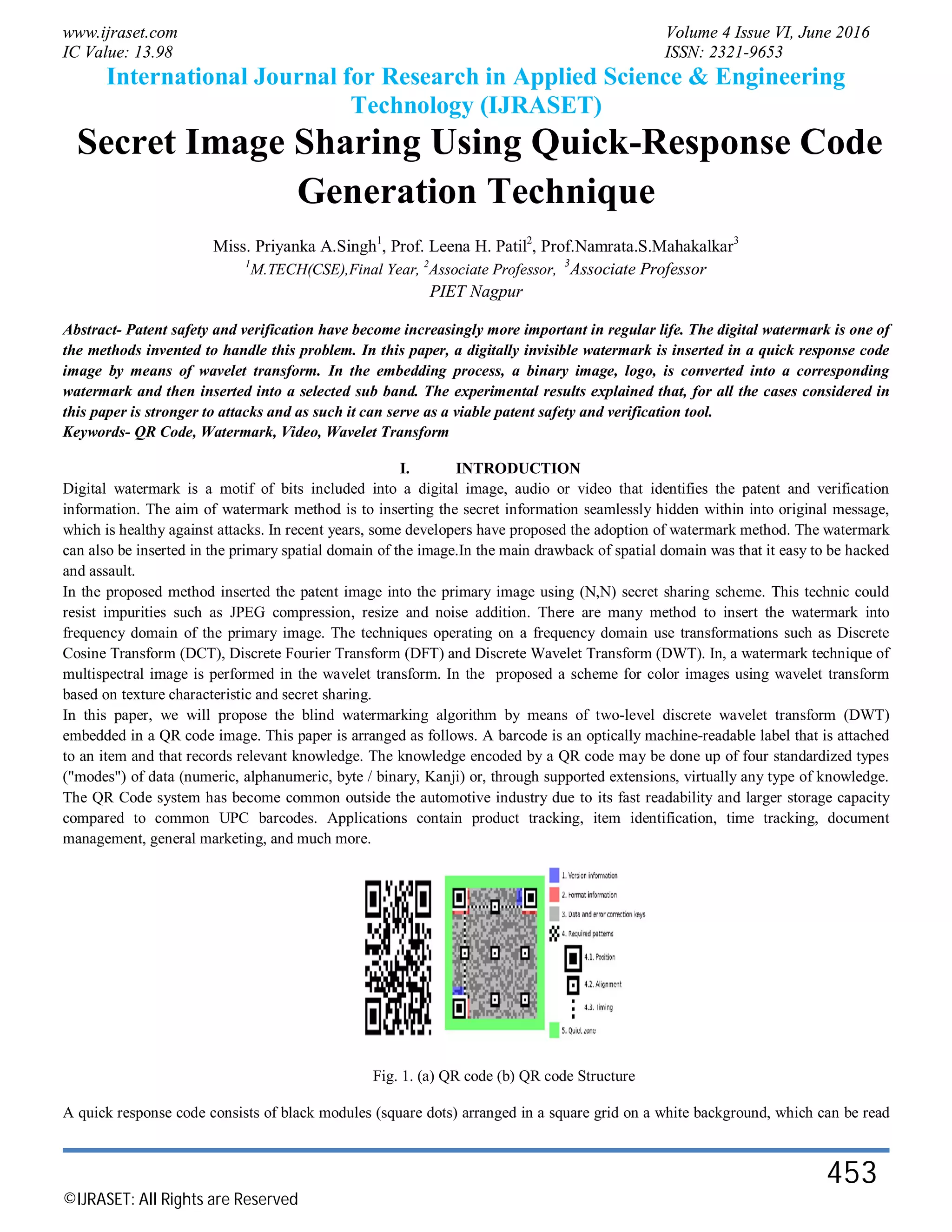 www.ijraset.com Volume 4 Issue VI, June 2016
IC Value: 13.98 ISSN: 2321-9653
International Journal for Research in Applied Science & Engineering
Technology (IJRASET)
©IJRASET: All Rights are Reserved
453
Secret Image Sharing Using Quick-Response Code
Generation Technique
Miss. Priyanka A.Singh1
, Prof. Leena H. Patil2
, Prof.Namrata.S.Mahakalkar3
1
M.TECH(CSE),Final Year, 2
Associate Professor, 3
Associate Professor
PIET Nagpur
Abstract- Patent safety and verification have become increasingly more important in regular life. The digital watermark is one of
the methods invented to handle this problem. In this paper, a digitally invisible watermark is inserted in a quick response code
image by means of wavelet transform. In the embedding process, a binary image, logo, is converted into a corresponding
watermark and then inserted into a selected sub band. The experimental results explained that, for all the cases considered in
this paper is stronger to attacks and as such it can serve as a viable patent safety and verification tool.
Keywords- QR Code, Watermark, Video, Wavelet Transform
I. INTRODUCTION
Digital watermark is a motif of bits included into a digital image, audio or video that identifies the patent and verification
information. The aim of watermark method is to inserting the secret information seamlessly hidden within into original message,
which is healthy against attacks. In recent years, some developers have proposed the adoption of watermark method. The watermark
can also be inserted in the primary spatial domain of the image.In the main drawback of spatial domain was that it easy to be hacked
and assault.
In the proposed method inserted the patent image into the primary image using (N,N) secret sharing scheme. This technic could
resist impurities such as JPEG compression, resize and noise addition. There are many method to insert the watermark into
frequency domain of the primary image. The techniques operating on a frequency domain use transformations such as Discrete
Cosine Transform (DCT), Discrete Fourier Transform (DFT) and Discrete Wavelet Transform (DWT). In, a watermark technique of
multispectral image is performed in the wavelet transform. In the proposed a scheme for color images using wavelet transform
based on texture characteristic and secret sharing.
In this paper, we will propose the blind watermarking algorithm by means of two-level discrete wavelet transform (DWT)
embedded in a QR code image. This paper is arranged as follows. A barcode is an optically machine-readable label that is attached
to an item and that records relevant knowledge. The knowledge encoded by a QR code may be done up of four standardized types
("modes") of data (numeric, alphanumeric, byte / binary, Kanji) or, through supported extensions, virtually any type of knowledge.
The QR Code system has become common outside the automotive industry due to its fast readability and larger storage capacity
compared to common UPC barcodes. Applications contain product tracking, item identification, time tracking, document
management, general marketing, and much more.
Fig. 1. (a) QR code (b) QR code Structure
A quick response code consists of black modules (square dots) arranged in a square grid on a white background, which can be read
 