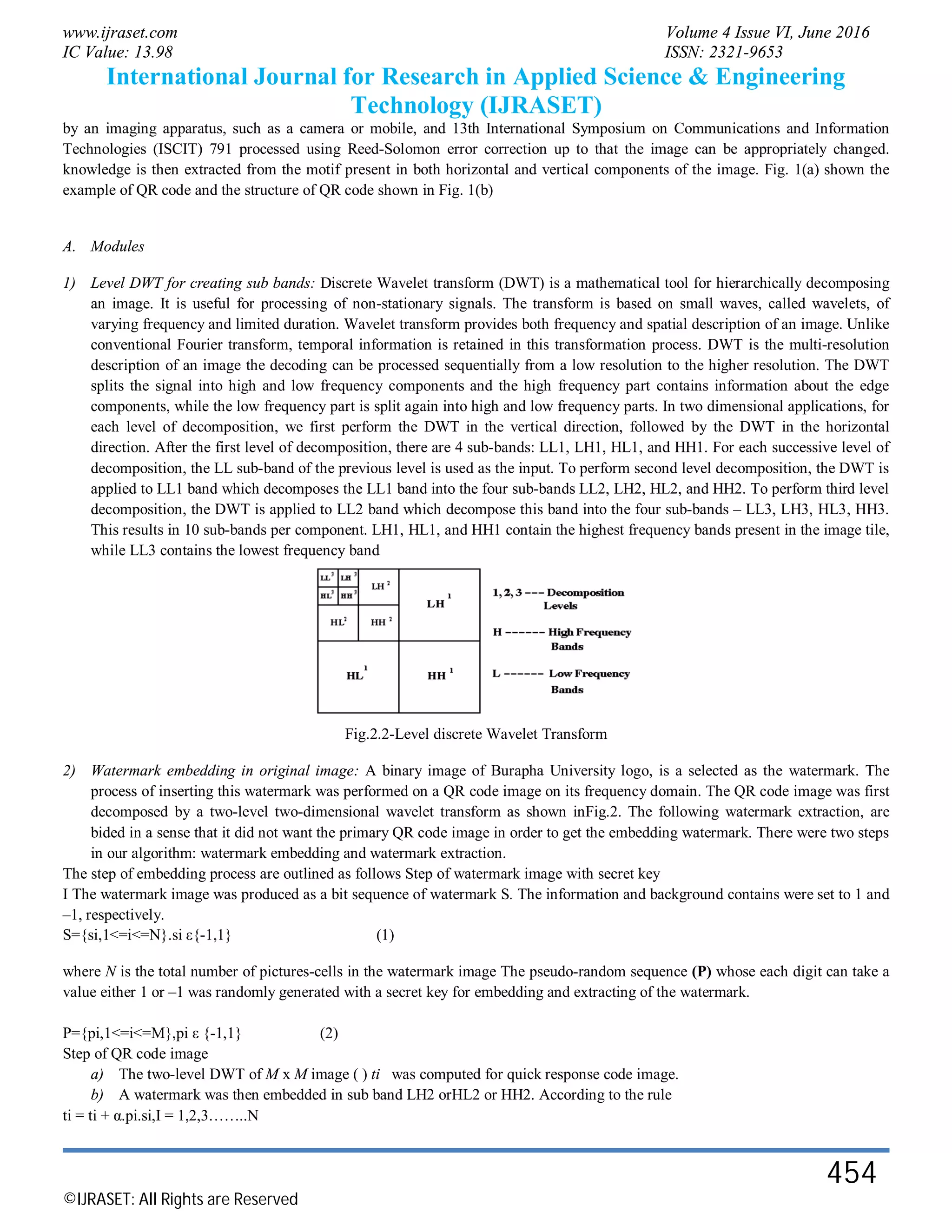 www.ijraset.com Volume 4 Issue VI, June 2016
IC Value: 13.98 ISSN: 2321-9653
International Journal for Research in Applied Science & Engineering
Technology (IJRASET)
©IJRASET: All Rights are Reserved
454
by an imaging apparatus, such as a camera or mobile, and 13th International Symposium on Communications and Information
Technologies (ISCIT) 791 processed using Reed-Solomon error correction up to that the image can be appropriately changed.
knowledge is then extracted from the motif present in both horizontal and vertical components of the image. Fig. 1(a) shown the
example of QR code and the structure of QR code shown in Fig. 1(b)
A. Modules
1) Level DWT for creating sub bands: Discrete Wavelet transform (DWT) is a mathematical tool for hierarchically decomposing
an image. It is useful for processing of non-stationary signals. The transform is based on small waves, called wavelets, of
varying frequency and limited duration. Wavelet transform provides both frequency and spatial description of an image. Unlike
conventional Fourier transform, temporal information is retained in this transformation process. DWT is the multi-resolution
description of an image the decoding can be processed sequentially from a low resolution to the higher resolution. The DWT
splits the signal into high and low frequency components and the high frequency part contains information about the edge
components, while the low frequency part is split again into high and low frequency parts. In two dimensional applications, for
each level of decomposition, we first perform the DWT in the vertical direction, followed by the DWT in the horizontal
direction. After the first level of decomposition, there are 4 sub-bands: LL1, LH1, HL1, and HH1. For each successive level of
decomposition, the LL sub-band of the previous level is used as the input. To perform second level decomposition, the DWT is
applied to LL1 band which decomposes the LL1 band into the four sub-bands LL2, LH2, HL2, and HH2. To perform third level
decomposition, the DWT is applied to LL2 band which decompose this band into the four sub-bands – LL3, LH3, HL3, HH3.
This results in 10 sub-bands per component. LH1, HL1, and HH1 contain the highest frequency bands present in the image tile,
while LL3 contains the lowest frequency band
Fig.2.2-Level discrete Wavelet Transform
2) Watermark embedding in original image: A binary image of Burapha University logo, is a selected as the watermark. The
process of inserting this watermark was performed on a QR code image on its frequency domain. The QR code image was first
decomposed by a two-level two-dimensional wavelet transform as shown inFig.2. The following watermark extraction, are
bided in a sense that it did not want the primary QR code image in order to get the embedding watermark. There were two steps
in our algorithm: watermark embedding and watermark extraction.
The step of embedding process are outlined as follows Step of watermark image with secret key
I The watermark image was produced as a bit sequence of watermark S. The information and background contains were set to 1 and
–1, respectively.
S={si,1<=i<=N}.si ε{-1,1} (1)
where N is the total number of pictures-cells in the watermark image The pseudo-random sequence (P) whose each digit can take a
value either 1 or –1 was randomly generated with a secret key for embedding and extracting of the watermark.
P={pi,1<=i<=M},pi ε {-1,1} (2)
Step of QR code image
a) The two-level DWT of M x M image ( ) ti was computed for quick response code image.
b) A watermark was then embedded in sub band LH2 orHL2 or HH2. According to the rule
ti = ti + α.pi.si,I = 1,2,3……..N
 