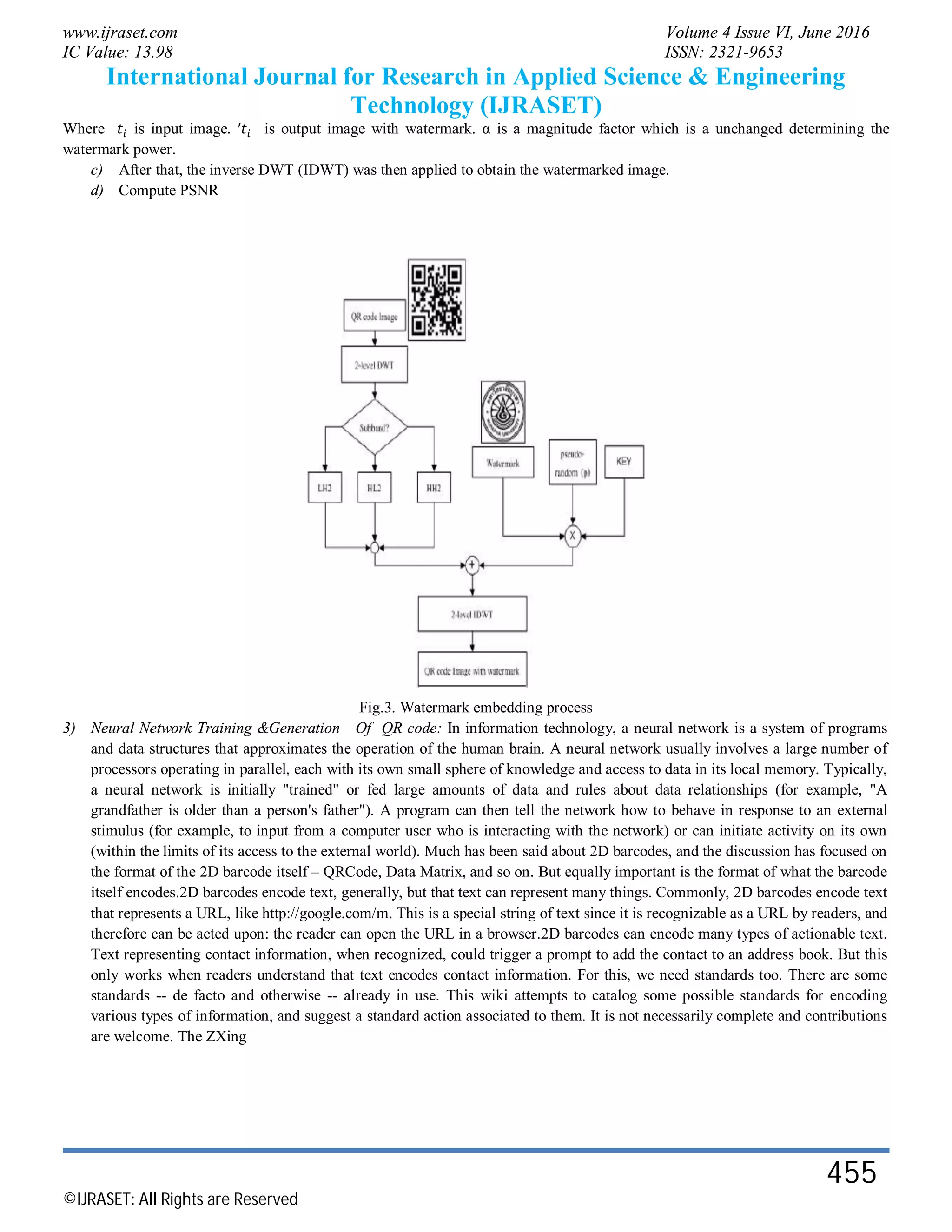 www.ijraset.com Volume 4 Issue VI, June 2016
IC Value: 13.98 ISSN: 2321-9653
International Journal for Research in Applied Science & Engineering
Technology (IJRASET)
©IJRASET: All Rights are Reserved
455
Where is input image. ′ is output image with watermark. α is a magnitude factor which is a unchanged determining the
watermark power.
c) After that, the inverse DWT (IDWT) was then applied to obtain the watermarked image.
d) Compute PSNR
Fig.3. Watermark embedding process
3) Neural Network Training &Generation Of QR code: In information technology, a neural network is a system of programs
and data structures that approximates the operation of the human brain. A neural network usually involves a large number of
processors operating in parallel, each with its own small sphere of knowledge and access to data in its local memory. Typically,
a neural network is initially "trained" or fed large amounts of data and rules about data relationships (for example, "A
grandfather is older than a person's father"). A program can then tell the network how to behave in response to an external
stimulus (for example, to input from a computer user who is interacting with the network) or can initiate activity on its own
(within the limits of its access to the external world). Much has been said about 2D barcodes, and the discussion has focused on
the format of the 2D barcode itself – QRCode, Data Matrix, and so on. But equally important is the format of what the barcode
itself encodes.2D barcodes encode text, generally, but that text can represent many things. Commonly, 2D barcodes encode text
that represents a URL, like http://google.com/m. This is a special string of text since it is recognizable as a URL by readers, and
therefore can be acted upon: the reader can open the URL in a browser.2D barcodes can encode many types of actionable text.
Text representing contact information, when recognized, could trigger a prompt to add the contact to an address book. But this
only works when readers understand that text encodes contact information. For this, we need standards too. There are some
standards -- de facto and otherwise -- already in use. This wiki attempts to catalog some possible standards for encoding
various types of information, and suggest a standard action associated to them. It is not necessarily complete and contributions
are welcome. The ZXing
 