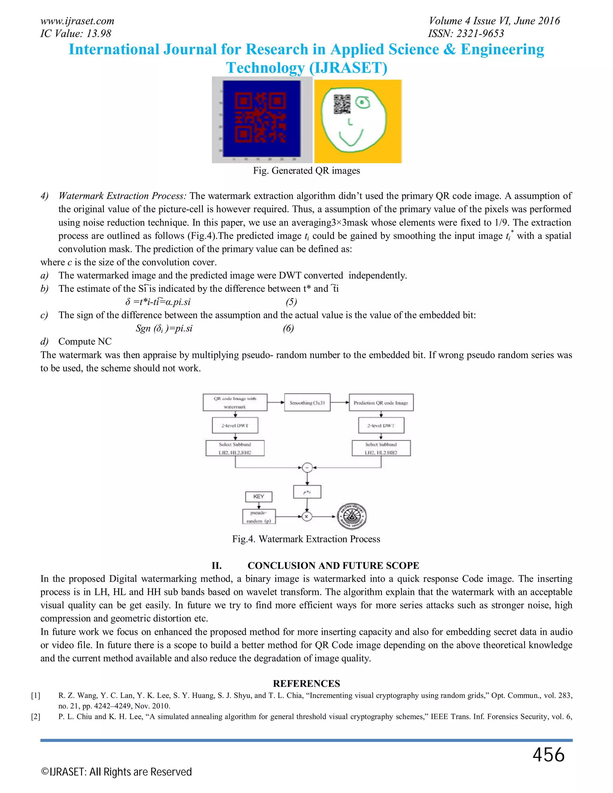 www.ijraset.com Volume 4 Issue VI, June 2016
IC Value: 13.98 ISSN: 2321-9653
International Journal for Research in Applied Science & Engineering
Technology (IJRASET)
©IJRASET: All Rights are Reserved
456
Fig. Generated QR images
4) Watermark Extraction Process: The watermark extraction algorithm didn’t used the primary QR code image. A assumption of
the original value of the picture-cell is however required. Thus, a assumption of the primary value of the pixels was performed
using noise reduction technique. In this paper, we use an averaging3×3mask whose elements were fixed to 1/9. The extraction
process are outlined as follows (Fig.4).The predicted image ti could be gained by smoothing the input image ti
*
with a spatial
convolution mask. The prediction of the primary value can be defined as:
where c is the size of the convolution cover.
a) The watermarked image and the predicted image were DWT converted independently.
b) The estimate of the Si҇ is indicated by the difference between t* and ҇҇ti
δ =t*i-ti҇=α.pi.si (5)
c) The sign of the difference between the assumption and the actual value is the value of the embedded bit:
Sgn (δi )=pi.si (6)
d) Compute NC
The watermark was then appraise by multiplying pseudo- random number to the embedded bit. If wrong pseudo random series was
to be used, the scheme should not work.
Fig.4. Watermark Extraction Process
II. CONCLUSION AND FUTURE SCOPE
In the proposed Digital watermarking method, a binary image is watermarked into a quick response Code image. The inserting
process is in LH, HL and HH sub bands based on wavelet transform. The algorithm explain that the watermark with an acceptable
visual quality can be get easily. In future we try to find more efficient ways for more series attacks such as stronger noise, high
compression and geometric distortion etc.
In future work we focus on enhanced the proposed method for more inserting capacity and also for embedding secret data in audio
or video file. In future there is a scope to build a better method for QR Code image depending on the above theoretical knowledge
and the current method available and also reduce the degradation of image quality.
REFERENCES
[1] R. Z. Wang, Y. C. Lan, Y. K. Lee, S. Y. Huang, S. J. Shyu, and T. L. Chia, “Incrementing visual cryptography using random grids,” Opt. Commun., vol. 283,
no. 21, pp. 4242–4249, Nov. 2010.
[2] P. L. Chiu and K. H. Lee, “A simulated annealing algorithm for general threshold visual cryptography schemes,” IEEE Trans. Inf. Forensics Security, vol. 6,
 