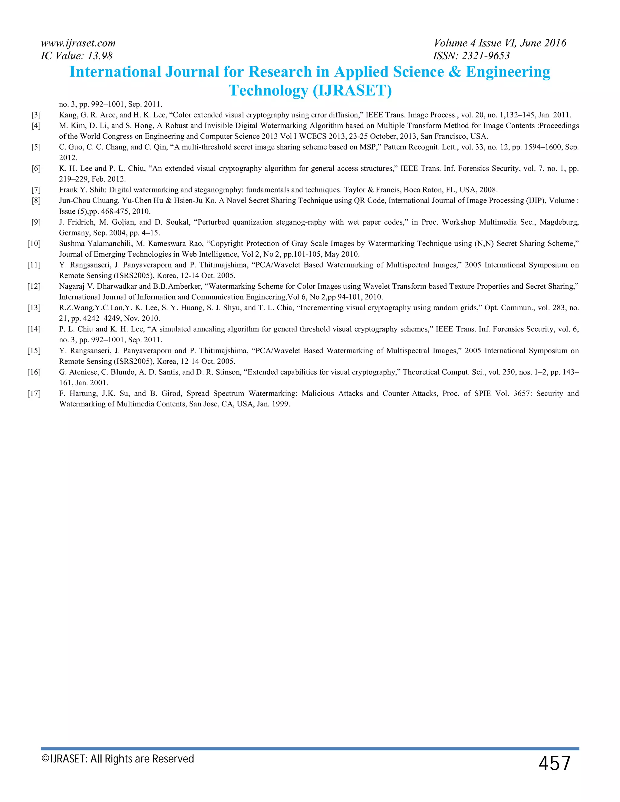 www.ijraset.com Volume 4 Issue VI, June 2016
IC Value: 13.98 ISSN: 2321-9653
International Journal for Research in Applied Science & Engineering
Technology (IJRASET)
©IJRASET: All Rights are Reserved
457
no. 3, pp. 992–1001, Sep. 2011.
[3] Kang, G. R. Arce, and H. K. Lee, “Color extended visual cryptography using error diffusion,” IEEE Trans. Image Process., vol. 20, no. 1,132–145, Jan. 2011.
[4] M. Kim, D. Li, and S. Hong, A Robust and Invisible Digital Watermarking Algorithm based on Multiple Transform Method for Image Contents :Proceedings
of the World Congress on Engineering and Computer Science 2013 Vol I WCECS 2013, 23-25 October, 2013, San Francisco, USA.
[5] C. Guo, C. C. Chang, and C. Qin, “A multi-threshold secret image sharing scheme based on MSP,” Pattern Recognit. Lett., vol. 33, no. 12, pp. 1594–1600, Sep.
2012.
[6] K. H. Lee and P. L. Chiu, “An extended visual cryptography algorithm for general access structures,” IEEE Trans. Inf. Forensics Security, vol. 7, no. 1, pp.
219–229, Feb. 2012.
[7] Frank Y. Shih: Digital watermarking and steganography: fundamentals and techniques. Taylor & Francis, Boca Raton, FL, USA, 2008.
[8] Jun-Chou Chuang, Yu-Chen Hu & Hsien-Ju Ko. A Novel Secret Sharing Technique using QR Code, International Journal of Image Processing (IJIP), Volume :
Issue (5),pp. 468-475, 2010.
[9] J. Fridrich, M. Goljan, and D. Soukal, “Perturbed quantization steganog-raphy with wet paper codes,” in Proc. Workshop Multimedia Sec., Magdeburg,
Germany, Sep. 2004, pp. 4–15.
[10] Sushma Yalamanchili, M. Kameswara Rao, “Copyright Protection of Gray Scale Images by Watermarking Technique using (N,N) Secret Sharing Scheme,”
Journal of Emerging Technologies in Web Intelligence, Vol 2, No 2, pp.101-105, May 2010.
[11] Y. Rangsanseri, J. Panyaveraporn and P. Thitimajshima, “PCA/Wavelet Based Watermarking of Multispectral Images,” 2005 International Symposium on
Remote Sensing (ISRS2005), Korea, 12-14 Oct. 2005.
[12] Nagaraj V. Dharwadkar and B.B.Amberker, “Watermarking Scheme for Color Images using Wavelet Transform based Texture Properties and Secret Sharing,”
International Journal of Information and Communication Engineering,Vol 6, No 2,pp 94-101, 2010.
[13] R.Z.Wang,Y.C.Lan,Y. K. Lee, S. Y. Huang, S. J. Shyu, and T. L. Chia, “Incrementing visual cryptography using random grids,” Opt. Commun., vol. 283, no.
21, pp. 4242–4249, Nov. 2010.
[14] P. L. Chiu and K. H. Lee, “A simulated annealing algorithm for general threshold visual cryptography schemes,” IEEE Trans. Inf. Forensics Security, vol. 6,
no. 3, pp. 992–1001, Sep. 2011.
[15] Y. Rangsanseri, J. Panyaveraporn and P. Thitimajshima, “PCA/Wavelet Based Watermarking of Multispectral Images,” 2005 International Symposium on
Remote Sensing (ISRS2005), Korea, 12-14 Oct. 2005.
[16] G. Ateniese, C. Blundo, A. D. Santis, and D. R. Stinson, “Extended capabilities for visual cryptography,” Theoretical Comput. Sci., vol. 250, nos. 1–2, pp. 143–
161, Jan. 2001.
[17] F. Hartung, J.K. Su, and B. Girod, Spread Spectrum Watermarking: Malicious Attacks and Counter-Attacks, Proc. of SPIE Vol. 3657: Security and
Watermarking of Multimedia Contents, San Jose, CA, USA, Jan. 1999.
 