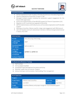 L&T Infotech Confidential Page 1 of 1
SACHIN TAMHANE
Photo
size upto 30
KB (JPEG) in
formals with
light backgnd
Experience Summary
 Domain experience of over 13 years in the area of continuous manufacturing process
 Hands on experience of more than 13 years in SAP
 Managed multiple projects including the production support engagement for the
fortune 500 organization
 End to end Implementation of two BW-BPS projects for Chevron Corporations (US)
 Migration to BI7.0 and technical upgrade for MunichRe
 SAP R3 implementationand8 rolloutsacrossallmanufacturinglocationsandProduction
Support
 Working as Costa Rica Delivery Lead for a large scale engagement with P&G Account
 Led multi-locationandmulti-nationalteammembersinDelivery thatgeneratedrevenue
in excess of $3.5Mn
Skills Summary
Domain Manufacturing, Oil & Energy,
Programming
Languages
ABAP
Operating System /
ERP Version
SAP 6.0, BW7.3
Tools / DB /
Packages /
Framework / ERP
Components
SAP BW 7.3, SAP BI 4.0
Hardware Platforms
Professional Certifications/ Trainings
 PMP Certified
 ITIL FoundationCertified
 CompletedProject ManagementSimulationworkshop
 Attended Leader ship Journeyman Program
 Various trainingon communication, Teambuilding, Time management
Work Experience
Project 1
Project Name Delivery Lead Costa Rica Team Size 60
Start Date Jun’2014 End Date Sep’2016
Project
Description
CostaRica Delivery andproject mangerfor FSS,PSS&SEM Support
 