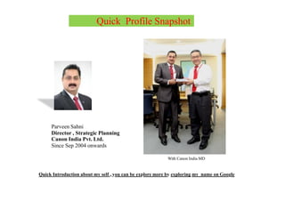 Quick Profile Snapshot
Parveen Sahni
Director , Strategic Planning
Canon India Pvt. Ltd.
Since Sep 2004 onwards
With Canon India MD
Quick Introduction about my self , you can be explore more by exploring my name on Google
 