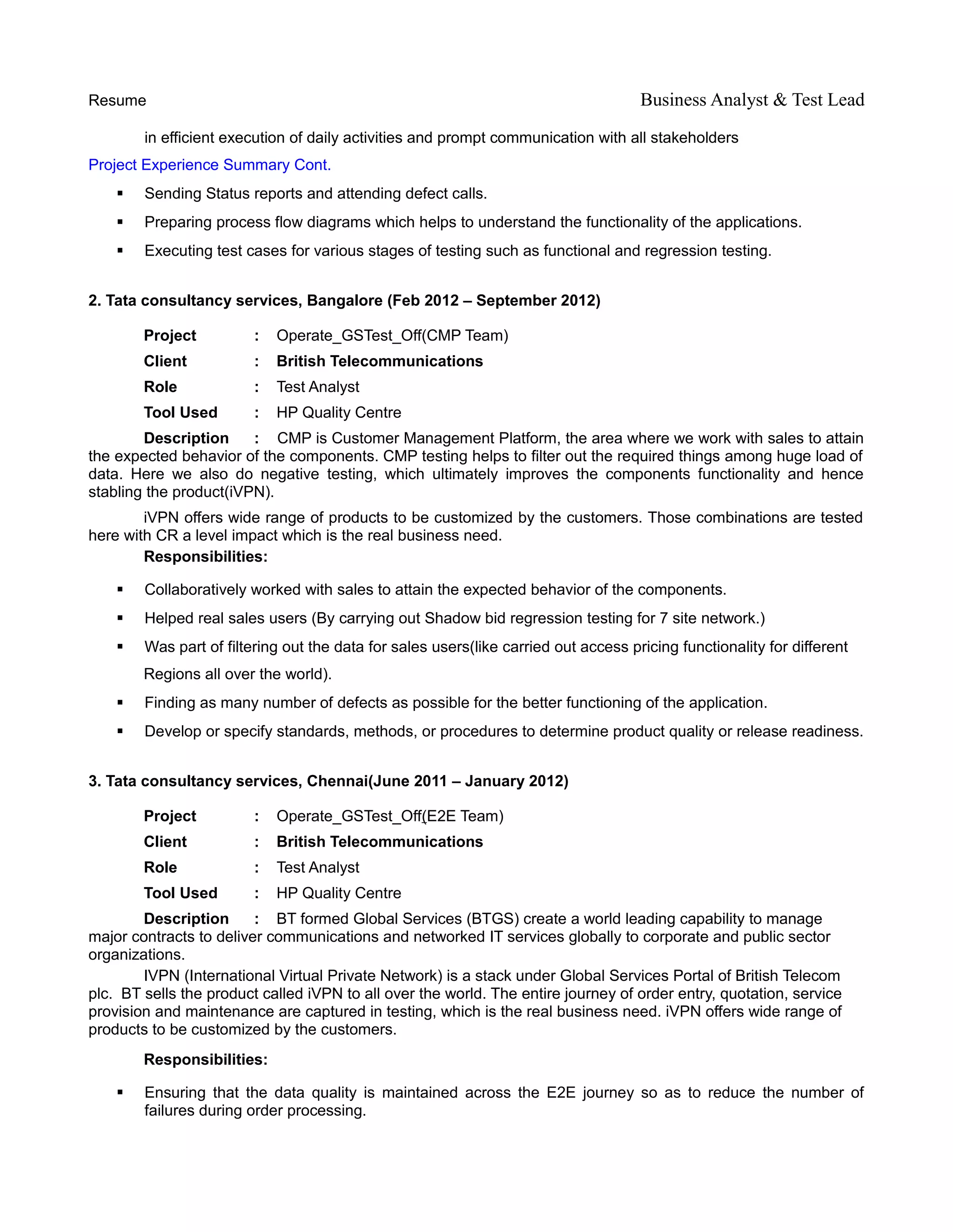 Resume Business Analyst & Test Lead
in efficient execution of daily activities and prompt communication with all stakeholders
Project Experience Summary Cont.
 Sending Status reports and attending defect calls.
 Preparing process flow diagrams which helps to understand the functionality of the applications.
 Executing test cases for various stages of testing such as functional and regression testing.
2. Tata consultancy services, Bangalore (Feb 2012 – September 2012)
Project : Operate_GSTest_Off(CMP Team)
Client : British Telecommunications
Role : Test Analyst
Tool Used : HP Quality Centre
Description : CMP is Customer Management Platform, the area where we work with sales to attain
the expected behavior of the components. CMP testing helps to filter out the required things among huge load of
data. Here we also do negative testing, which ultimately improves the components functionality and hence
stabling the product(iVPN).
iVPN offers wide range of products to be customized by the customers. Those combinations are tested
here with CR a level impact which is the real business need.
Responsibilities:
 Collaboratively worked with sales to attain the expected behavior of the components.
 Helped real sales users (By carrying out Shadow bid regression testing for 7 site network.)
 Was part of filtering out the data for sales users(like carried out access pricing functionality for different
Regions all over the world).
 Finding as many number of defects as possible for the better functioning of the application.
 Develop or specify standards, methods, or procedures to determine product quality or release readiness.
3. Tata consultancy services, Chennai(June 2011 – January 2012)
Project : Operate_GSTest_Off(E2E Team)
Client : British Telecommunications
Role : Test Analyst
Tool Used : HP Quality Centre
Description : BT formed Global Services (BTGS) create a world leading capability to manage
major contracts to deliver communications and networked IT services globally to corporate and public sector
organizations.
IVPN (International Virtual Private Network) is a stack under Global Services Portal of British Telecom
plc. BT sells the product called iVPN to all over the world. The entire journey of order entry, quotation, service
provision and maintenance are captured in testing, which is the real business need. iVPN offers wide range of
products to be customized by the customers.
Responsibilities:
 Ensuring that the data quality is maintained across the E2E journey so as to reduce the number of
failures during order processing.
 