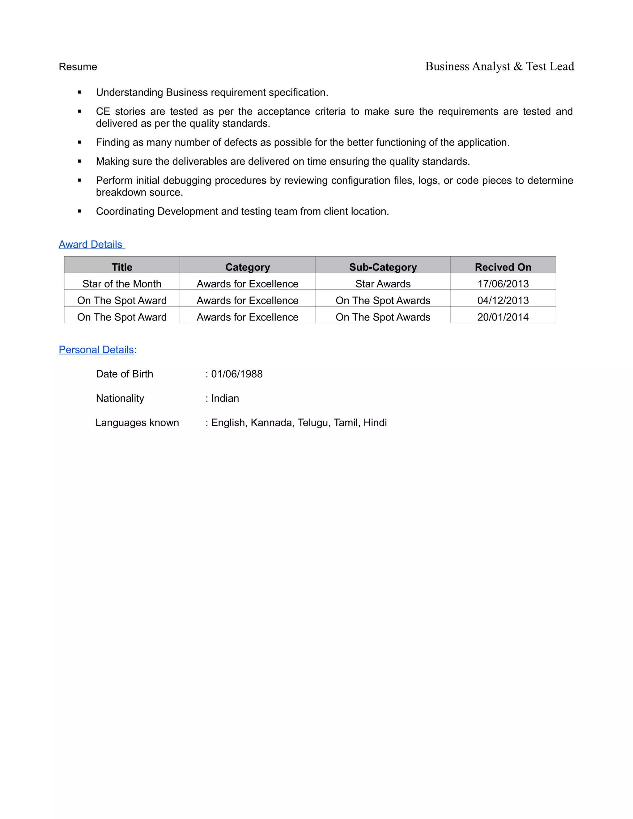 Resume Business Analyst & Test Lead
 Understanding Business requirement specification.
 CE stories are tested as per the acceptance criteria to make sure the requirements are tested and
delivered as per the quality standards.
 Finding as many number of defects as possible for the better functioning of the application.
 Making sure the deliverables are delivered on time ensuring the quality standards.
 Perform initial debugging procedures by reviewing configuration files, logs, or code pieces to determine
breakdown source.
 Coordinating Development and testing team from client location.
Award Details
Title Category Sub-Category Recived On
Star of the Month Awards for Excellence Star Awards 17/06/2013
On The Spot Award Awards for Excellence On The Spot Awards 04/12/2013
On The Spot Award Awards for Excellence On The Spot Awards 20/01/2014
Personal Details:
Date of Birth : 01/06/1988
Nationality : Indian
Languages known : English, Kannada, Telugu, Tamil, Hindi
 