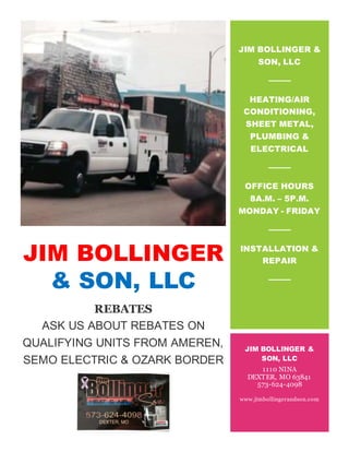 JIM BOLLINGER
& SON, LLC
REBATES
ASK US ABOUT REBATES ON
QUALIFYING UNITS FROM AMEREN,
SEMO ELECTRIC & OZARK BORDER
JIM BOLLINGER &
SON, LLC
HEATING/AIR
CONDITIONING,
SHEET METAL,
PLUMBING &
ELECTRICAL
OFFICE HOURS
8A.M. – 5P.M.
MONDAY - FRIDAY
INSTALLATION &
REPAIR
JIM BOLLINGER &
SON, LLC
1110 NINA
DEXTER, MO 63841
573-624-4098
www.jimbollingerandson.com
 