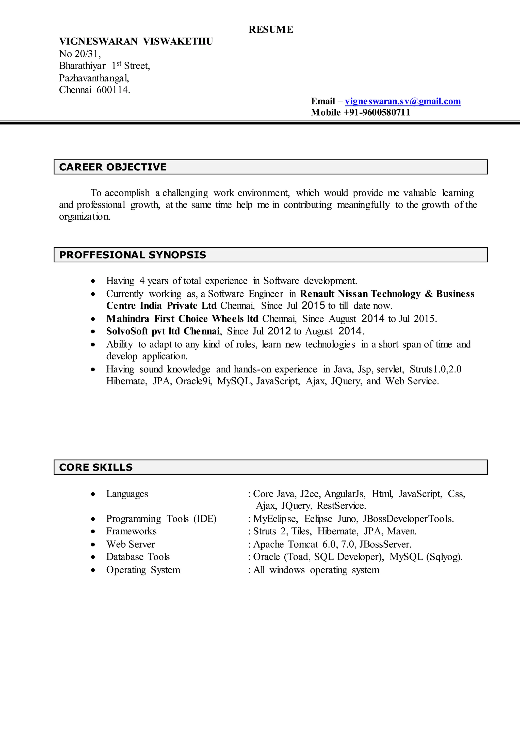 RESUME
VIGNESWARAN VISWAKETHU
No 20/31,
Bharathiyar 1st Street,
Pazhavanthangal,
Chennai 600114.
Email – vigneswaran.sv@gmail.com
Mobile +91-9600580711
CAREER OBJECTIVE
To accomplish a challenging work environment, which would provide me valuable learning
and professional growth, at the same time help me in contributing meaningfully to the growth of the
organization.
PROFFESIONAL SYNOPSIS
 Having 4 years of total experience in Software development.
 Currently working as, a Software Engineer in Renault Nissan Technology & Business
Centre India Private Ltd Chennai, Since Jul 2015 to till date now.
 Mahindra First Choice Wheels ltd Chennai, Since August 2014 to Jul 2015.
 SolvoSoft pvt ltd Chennai, Since Jul 2012 to August 2014.
 Ability to adapt to any kind of roles, learn new technologies in a short span of time and
develop application.
 Having sound knowledge and hands-on experience in Java, Jsp, servlet, Struts1.0,2.0
Hibernate, JPA, Oracle9i, MySQL, JavaScript, Ajax, JQuery, and Web Service.
CORE SKILLS
 Languages : Core Java, J2ee, AngularJs, Html, JavaScript, Css,
Ajax, JQuery, RestService.
 Programming Tools (IDE) : MyEclipse, Eclipse Juno, JBossDeveloperTools.
 Frameworks : Struts 2, Tiles, Hibernate, JPA, Maven.
 Web Server : Apache Tomcat 6.0, 7.0, JBossServer.
 Database Tools : Oracle (Toad, SQL Developer), MySQL (Sqlyog).
 Operating System : All windows operating system
 