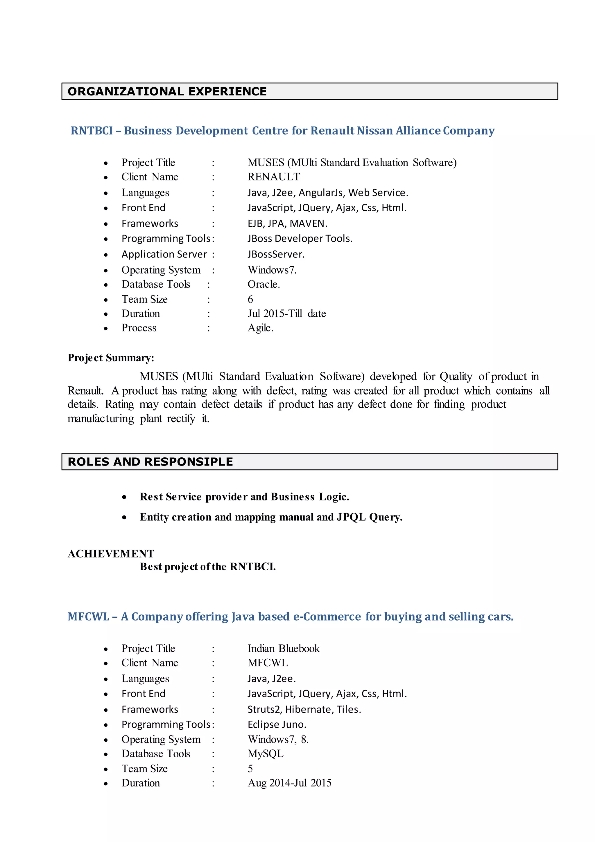 ORGANIZATIONAL EXPERIENCE
RNTBCI – Business Development Centre for Renault Nissan Alliance Company
 Project Title : MUSES (MUlti Standard Evaluation Software)
 Client Name : RENAULT
 Languages : Java, J2ee, AngularJs, Web Service.
 Front End : JavaScript, JQuery, Ajax, Css, Html.
 Frameworks : EJB, JPA, MAVEN.
 Programming Tools: JBoss Developer Tools.
 Application Server : JBossServer.
 Operating System : Windows7.
 Database Tools : Oracle.
 Team Size : 6
 Duration : Jul 2015-Till date
 Process : Agile.
Project Summary:
MUSES (MUlti Standard Evaluation Software) developed for Quality of product in
Renault. A product has rating along with defect, rating was created for all product which contains all
details. Rating may contain defect details if product has any defect done for finding product
manufacturing plant rectify it.
ROLES AND RESPONSIPLE
 Rest Service provider and Business Logic.
 Entity creation and mapping manual and JPQL Query.
ACHIEVEMENT
Best project ofthe RNTBCI.
MFCWL – A Company offering Java based e-Commerce for buying and selling cars.
 Project Title : Indian Bluebook
 Client Name : MFCWL
 Languages : Java, J2ee.
 Front End : JavaScript, JQuery, Ajax, Css, Html.
 Frameworks : Struts2, Hibernate, Tiles.
 Programming Tools: Eclipse Juno.
 Operating System : Windows7, 8.
 Database Tools : MySQL
 Team Size : 5
 Duration : Aug 2014-Jul 2015
 