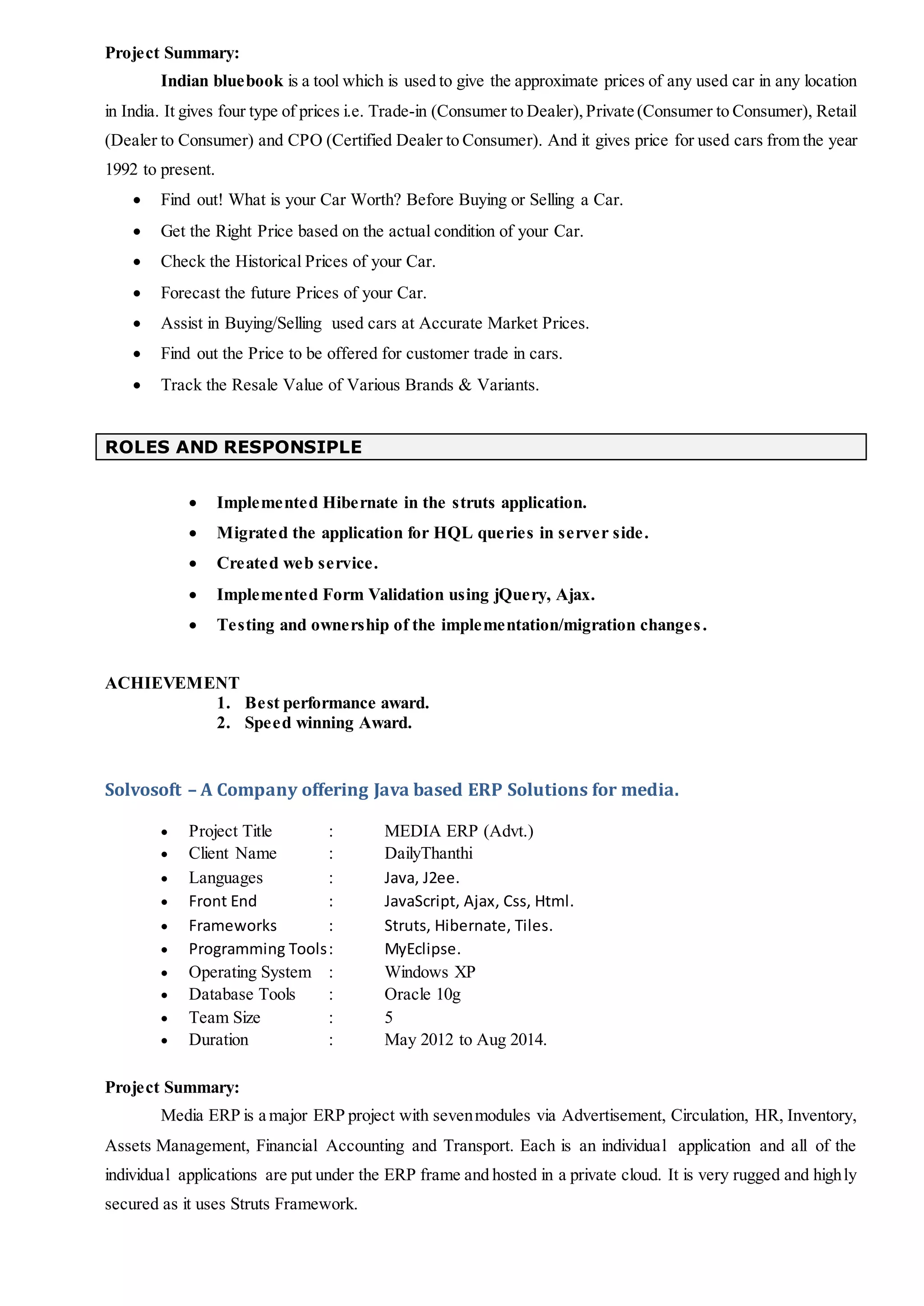 Project Summary:
Indian bluebook is a tool which is used to give the approximate prices of any used car in any location
in India. It gives four type of prices i.e. Trade-in (Consumer to Dealer), Private (Consumer to Consumer), Retail
(Dealer to Consumer) and CPO (Certified Dealer to Consumer). And it gives price for used cars from the year
1992 to present.
 Find out! What is your Car Worth? Before Buying or Selling a Car.
 Get the Right Price based on the actual condition of your Car.
 Check the Historical Prices of your Car.
 Forecast the future Prices of your Car.
 Assist in Buying/Selling used cars at Accurate Market Prices.
 Find out the Price to be offered for customer trade in cars.
 Track the Resale Value of Various Brands & Variants.
ROLES AND RESPONSIPLE
 Implemented Hibernate in the struts application.
 Migrated the application for HQL queries in server side.
 Created web service.
 Implemented Form Validation using jQuery, Ajax.
 Testing and ownership of the implementation/migration changes.
ACHIEVEMENT
1. Best performance award.
2. Speed winning Award.
Solvosoft – A Company offering Java based ERP Solutions for media.
 Project Title : MEDIA ERP (Advt.)
 Client Name : DailyThanthi
 Languages : Java, J2ee.
 Front End : JavaScript, Ajax, Css, Html.
 Frameworks : Struts, Hibernate, Tiles.
 Programming Tools: MyEclipse.
 Operating System : Windows XP
 Database Tools : Oracle 10g
 Team Size : 5
 Duration : May 2012 to Aug 2014.
Project Summary:
Media ERP is a major ERP project with sevenmodules via Advertisement, Circulation, HR, Inventory,
Assets Management, Financial Accounting and Transport. Each is an individual application and all of the
individual applications are put under the ERP frame and hosted in a private cloud. It is very rugged and highly
secured as it uses Struts Framework.
 