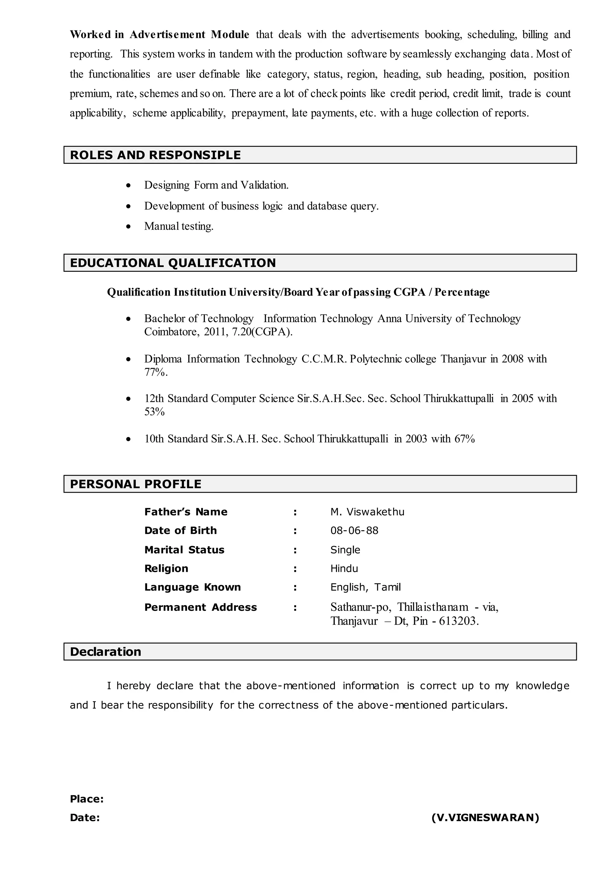 Worked in Advertisement Module that deals with the advertisements booking, scheduling, billing and
reporting. This system works in tandem with the production software by seamlessly exchanging data. Most of
the functionalities are user definable like category, status, region, heading, sub heading, position, position
premium, rate, schemes and so on. There are a lot of check points like credit period, credit limit, trade is count
applicability, scheme applicability, prepayment, late payments, etc. with a huge collection of reports.
ROLES AND RESPONSIPLE
 Designing Form and Validation.
 Development of business logic and database query.
 Manual testing.
EDUCATIONAL QUALIFICATION
Qualification Institution University/Board Year ofpassing CGPA / Percentage
 Bachelor of Technology Information Technology Anna University of Technology
Coimbatore, 2011, 7.20(CGPA).
 Diploma Information Technology C.C.M.R. Polytechnic college Thanjavur in 2008 with
77%.
 12th Standard Computer Science Sir.S.A.H.Sec. Sec. School Thirukkattupalli in 2005 with
53%
 10th Standard Sir.S.A.H. Sec. School Thirukkattupalli in 2003 with 67%
PERSONAL PROFILE
Father’s Name : M. Viswakethu
Date of Birth : 08-06-88
Marital Status : Single
Religion : Hindu
Language Known : English, Tamil
Permanent Address : Sathanur-po, Thillaisthanam - via,
Thanjavur – Dt, Pin - 613203.
Declaration
I hereby declare that the above-mentioned information is correct up to my knowledge
and I bear the responsibility for the correctness of the above-mentioned particulars.
Place:
Date: (V.VIGNESWARAN)
 