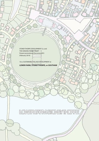 STONEYTHORPE DEVELOPMENT Co. and
THE DARLING FAMILY TRUST
Present promotional Document No2
(February 2014)
For a SUSTAINABLE VILLAGE DEVELOPMENT at
LOWER FARM, STONEYTHORPE, nr SOUTHAM
 