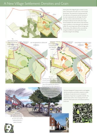 The River Itchen runs through the site and is fed by two
minor streams/ ditches that do run dry. There is a flood
plain or water meadow area identified and this area will
be retained as an area to encourage biodiversity and as
a re-location area for any flora and fauna that will need
protection.
The new road will be built on a retaining structure that
will hold back the water to form a fish pond. Subject to
more detail analysis the available levels should produce a
difference in water level capable of driving a water wheel
that might be used for producing energy via a
hydro-turbine.
The Estate Management Company needs to work together
with the local authority and utilities companies to enable
the adoption of roads and services to a standard of
maintenance of repair that is acceptable to the EMC. The
desired solution will be more in keeping with the rural
vernacular of the location and a more pleasant experience
for the user.
A New Village Settlement: Densities and Grain
At the centre of the village the grain or texture is a close
weave. This becomes more open as one moves towards
the perimeter. The properties are closely grouped with
front walls close to the pavement and the narrowness of
the streets emphasised by the solid edge of the block
form. This is slowly eroded and broken down as the
development distances from the market place. Design
devices breakdown the solid continuous street elevations
to give a transition to a more open grain as the settlement
unfolds. The outer lyoing houses will have the larger plots.
The boundary of the settlement will be surrounded by
managed woodland and coppicing that will provide
renewable energy for the dwellings.
DEVELOPMENT OF DENSITY IDEASUSE THE INDIGENOUS LANDSCAPE
The
water meadow and the
swales frame the area
identified for the central
open space for the
settlement.
Settting the
pattern of densities
around the open
space and water
meadow.
The Market
Square has narrow
fronted shops facing
the open space and the
central area free for a
variety of activities.
The 1/1.5
Form Entry (FE) village school will house
a nursery and share the open space for
sports and activities. Located at the very
heart of the settlement the intention is
for the school to be a key component in
the new community with a strong tie to
the countryside. It is envisaged children
will have good access to learn about rural
issues and their surrounding
environment.
 