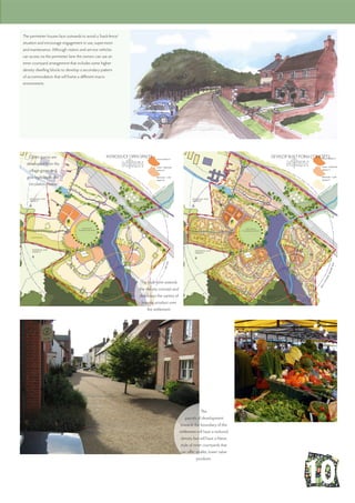 The perimeter houses face outwards to avoid a ‘back-fence’
situation and encourage engagement in use, supervision
and maintenance. Although visitors and service vehicles
can access via the perimeter lane the owners can use an
inner courtyard arrangement that includes some higher
density dwelling blocks to develop a secondary pattern
of accommodation that will frame a different macro
environment.
DEVELOP BUILT-FORM CONCEPTSINTRODUCE OPEN SPACESOpen spaces are
developed from the
village green and
give legibility to the
circulation routes.
The built-form extends
the density concept and
distributes the variety of
housing product over
the settlement.
The
parcels of development
towards the boundary of the
settlement will have a reduced
density but will have a Mews
style of inner courtyards that
can offer smaller, lower value
products.
 