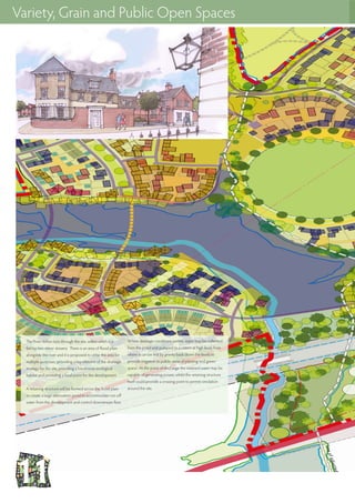 Variety, Grain and Public Open Spaces
The River Itchen runs through the site, within which it is
fed by two minor streams. There is an area of flood plain
alongside the river and it is proposed to utilse this area for
multiple purposes, providing a key element of the drainage
strategy for the site, providing a biodiverse ecological
habitat and providing a focal point for the development.
A retaining structure will be formed across the flood plain
to create a large attenuation pond to accommodate run-off
water from the development and control downstream flow.
Where drainage conditions permit, water may be collected
from the pond and pumped to a cistern at high level, from
where it can be fed by gravity back down the levels to
provide irrigation to public areas of planting and green
space. At the point of discharge the retained water may be
capable of generating power, whilst the retaining structure
itself could provide a crossing point to permit circulation
around the site.
 