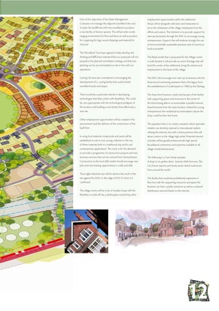 employment opportunities within the settlement.
Shops will sit alongside cafes bars and restaurants to
serve the inhabitants of the village, employees from the
offices and visitors. The intention is to provide support for
start-up businesses through the EMC to encourage young
entrepreneurs. Support that will endorse strongly the use
of environmentally sustainable practices and of sources as
local as possible.
The Retail model that is proposed for the Village centre
is multi faceted. It will provide an active frontage that will
bind the centre of the settlement, bring life interest and
employment to the heart of the village.
The EMC will encourage new ‘start-up’ businesses with the
financial and mentoring assistance that is the legacy from
the establishment of Codemasters in 1986 by the Darlings.
The shop front however could only be part of the facility
with supporting space and resources in the centre of
the block being able to accommodate a parallel internet
based business from the same location. Indeed for young
entrepreneurs the residential accommodation above the
shop could be their first home.
The aspiration here is to create a situation where specialist
retailers can develop national or international markets
utilising the internet, but with a street presence that will
attract visitors to this village high street. Potential internet
activities will be greatly enhanced with high speed
broadband connections and expertise available to all
village residents/businesses.
The following is a Case Study example;
A shop in Les jardins d’eini, Autoire, Midi Pyrennes, The
Lot, France imports and stocks exotic dried mushrooms
from around the world.
This facility that would be prohibitively expensive in
Paris but with the supporting resources and space the
business can have a public presence as well as a national
distribution network thanks to the internet.
One of the objectives of the Estate Management
Company is to manage the adjacent woodland sites and
to plant the landfill site with new woodland to produce
a new facility of diverse species. This will provide a wide
ranging environment for flora and fauna as well as product
for coppicing for logs, wood chippings and material for
charcoal.
The Woodland Trust have agreed to help develop this
thinking and Biffa have indicated that our proposals will not
prejudice the planned remediation strategy and that tree
planting can be accommodated on site in line with our
aspirations.
Cycling UK have also committed to encouraging the
development of a cycling facility that could include
woodland tracks and slopes.
There would be a particular interest in developing
technologies that help cyclists with disabilities. This could
be very appropriate with the technological pedigree of
the location and building a new facility from effectively a
new site.
Other employment opportunities will be created in the
procurement and the delivery of the construction of the
built form.
In using local materials compounds and yards will be
established on site to train young craftsmen in the use
of these materials both in a traditional way and to suit
contemporary applications. The vision is for this demand
to provide a programme of construction projects and new
business ventures that can be nutured from Stoneythorpe.
Connections to the local skills market should encorage new
jobs and new training opportunities in crafts and skills.
These light industrial uses will be sited to the north of the
site against the A425 or the edge of HS2 if / when it is
confirmed.
The village centre will be a mix of modest shops with the
flexibility to trade off site, a philosophy matched by other
 