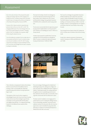 Assessment
The reason for the delay is that the Core Strategy has
to meet the objectively assessed housing needs. The
latest evidence which underpins this is the Coventry
and Warwickshire Strategic Housing Market Assessment
(CWSHMA) which considered the wider housing market
area.
This document recommended that the objectively assessed
housing need for Stratford District over the period 2011-
2031 should lie at 570 dwellings per annum (11,400 over a
20-year period).
A further report prepared on behalf of the Council was
undertaken by Environmental Resource Management
(ERM). This report considered the objectively assessed
housing need lay between 10,500 and 10,800.
The Council’s own Strategic Housing Market Assessment
(SHMA) (Update) ( Jan 2013) objectively assessed the
needs for market and affordable housing in the district.
The SHMA indicates a housing requirement of 14,500 new
dwellings over the plan period (up to 2028). It notes that
this figure is based on continuing high levels of in-migration
to the district which the Council wishes to limit moving
forwards.
The Housing Provisions Options Study 2012 Update ( Jan
2013) is a further piece of evidence which informs housing
needs.
It states that an objective assessment of development
needs for housing up to 2028 would fall between 12,000
and 13,000.
There is therefore a strong body of evidence that indicates
that the Council will need to find additional sites for
housing in order to accommodate their objectively
assessed housing need; whichever housing requirement
figure is used.
The aspirations of the Council to limit in-migration is
acknowledged, however, the Council must meet its housing
needs and must ensure that its strategy for growth does
not impede economic growth within both the district
and neighbouring authorities. It is recognised that finding
locations for the additional homes required will be
challenging.
The current strategy of limiting growth at Stratford and
distributing housing to the outlying service villages and
main rural centres aims to safeguard the historic integrity of
Stratford. Distributing housing to the outlying settlements
has significant merit on sustainability grounds; however
these settlements will only be able to accommodate a level
of growth commensurate with the infrastructure in place.
The latest round of consultation is encouraging and it is
evident that the Council is meeting the challenge head on.
The new freestanding, sustainable, community-focused
settlement outlined in this document offers the Council an
opportunity to meet its identified housing needs whilst
delivering on its objective of minimising development at
Stratford and at the other rural centres.
Due to the scale and nature of the proposal, the spatial
strategy and strategic objectives of the emerging Core
Strategy have been considered, along with the associated
evidence base on housing and the policies and objectives
of the National Planning Policy Framework (NPPF).
In January 2014, Cabinet resolved to extend the plan
period so that it will now run from 2011 to 2031. The
emerging Stratford-upon-Avon Core Strategy will set out
the Council’s spatial strategy for the district. Emerging
policies of the Core Strategy will carry greater weight
further along the adoption process.
Given that additional consultation has since taken place on
new proposals and that the Council is currently carrying
out a focused consultation on the 2011-2031 housing
requirement and strategic site options (Feb/March 2014),
the Council have acknowledged that the date for adoption
has slipped considerably.
 