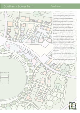 This document has been prepared to support the District
Council’s evidence base which indicates a need to provide
many more homes than originally planned for.
The proposal site would assist in safeguarding Stratford
from unsympathetic levels of housing growth and ensures
the District provides enough homes for its economically
active population. The document sets out the core
planning principles of the NPPF and details how the
proposal site accords to their over arching aims.
Policies of the saved Local Plan and the emerging Core
Strategy have been considered and it is concluded that
the proposal site is aligned to the main policies and in
particular does not prejudice the Council’s spatial vision for
the District.
The proposal site is deliverable and is available and can
proceed should HS2 be constructed. It can assist the
Council with a sound strategy and can deliver a significant
number of market and affordable homes, employment, also
health and social infrastructure and will limit the need for
excessive growth in more sensitive parts of the District.
The alternative may be to direct substantial housing and
employment provision within and to the edge of the urban
area of Stratford.
This will impact on the historic core and the town’s wider
setting.
In summary, the proposals have been positively prepared,
are justified against alternative options, will be effective and
are consistent with national policy.
Southam - Lower Farm Conclusion
 