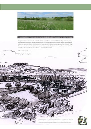 PROPOSAL FOR NEW ECO-FRIENDLY SUSTAINABLE VILLAGE DEVELOPMENT AT STONEYTHORPE
Our goal is to invest in the creation of a sustainable, extremely energy efficient, environmentally friendly village community of the
future. Blending truly innovative use of the latest technologies and materials with traditional community values for people of all ages,
cultures and aspirations. Following the direction of other estates such as the Duchy of Cornwall, Calthorpe Estate, Bourneville Village
Trust and on a smaller scale and local, the Overbury Estate. The essence of a vibrant community is one of “live, work and play” ones
where the public realm and community facilities are as important as the home itself.
A Blueprint Village of the future.
Jim Darling, David Darling CBE
The proposed settlement will sit between the existing slopes framed by the swales and trees. Sustained by
the products of the elements within the site and the adjoining environs it will be planned to accommodate
a diverse community and encourage similar diversity for the ecological habitat that becomes it’s base.
 
