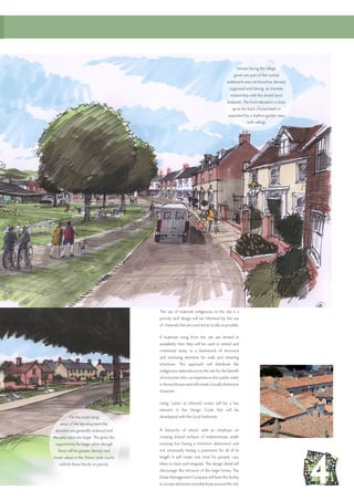 The use of materials indigenous to the site is a
priority and design will be informed by the use
of materials that are sourced as locally as possible.
If materials rising from the site are limited in
availability then they will be used in central and
communal areas, in a framework of structural
and enclosing elements for walls and retaining
structures. This approach will distribute the
indigenous materials across the site for the benefit
of everyone who can experience the public realm
in Stoneythorpe and will create a locally distinctive
character.
Using ‘Lanes’ as informal routes will be a key
element in the Design Code that will be
developed with the Local Authority.
A hierarchy of streets with an emphasis on
creating shared surfaces of indeterminate width
(varying but having a minimum dimension) and
not necessarily having a pavement for all of its
length. It will create one zone for people, cars,
bikes to meet and integrate. The design detail will
discourage the intrusion of the large lorries. The
Estate Management Company will have the facility
to accept deliveries and distribute around the site.
Houses facing the village
green are part of the central
settlement area nd therefore densely
organised and having an intimate
relationship with the street/ lane/
footpath. The front elevation is close
up to the back of pavement or
separated by a shallow garden area
with railings
On the outer lying
areas of the development the
densities are generally reduced and
the plot ratios are larger. This gives the
opportunity for larger plots altough
there will be greater density and
lower values in the ‘Mews’ style courts
withinh these blocks or parcels.
 