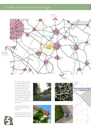 Context, Connections and Linkages
The network of existing routes across
the site includes paths/ lanes suitable
for cycling that will link to the new
cycle paths that will be laid out over
the adjacent landfill site. As well as
connecting the sporting use to the
settlement the routes will be extended
to the existing public rights of way that
can link to Southam, Ufton and the Grand
Union Canal Walk along the towpath
near Bascote. This is a network that
connects to Leamington Spa and to the
Centenary Way.
The routes over the settlement will
connect with the areas surrounding
woodland.
The bridle path that surrounds the site
will be capable of giving access to visitors
and emergency vehicles across the site.
B4552 TOWARDS HARBURY, THE M43
AND BANBURY
 