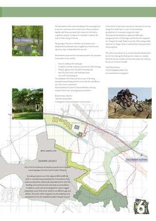 OLYMPIC LEGACY
One of the first initiatives driving this proposal was to integrate
a sporting legacy from the recent London Olympics.
By making maximum use of the adjacent Biffa landfill site
which is currently being remediated the Trust believes that a
mixed woodland that will provide renewable fuel for all of the
dwellings and commercial and community accommodation.
In addition a cycle trail can be designed to create a rugged
competition course that can be varied to suit different ages and
abilities. The tracks will be integrated into the settlement and
extended to tie into the established public footpath network.
In line with the Governments aspirations to promote recovering
energy from waste, there is scope for the masterplan
development to incorporate energy from waste.
The proposed development is adjacent to Biffa waste
management site in it’s final stages and therefore the integration
of a “Energy from waste” facility to provide either heating and/or
electricity (via “Biogas” driven Combined heat and power plant)
will be explored.
This will be a key element of an overall sustainable development
by not only reducing the development’s reliance on valuable
fossil fuels, but also a better environmental solution by reducing
the amount of waste to landfill.
Geoff Neal, Director,
THE ENGINEERING PRACTICE
Environmental Service Engineers
The development will involve remodeling of the existing ground
to provide community and recreation areas. These excavations
together with those associated with construction will result in
a significant quantity of material. It is intended to optimize the
reuse of these arisings on the site.
The geology of the site is in the Blue Lias formation and is
characterized by alternate band of argillaceous limestone and
calcareous clays or shales below the top soils.
The limestone bands are thin and easily excavated. The separated
components can be used for:
•	 Stone for walling in the landscape.
•	 Crushed to provide road base and stone for SUDS drainage.
•	 Filling for gabions and crib wall for retaining walls.
•	 Mass fill to form banks and landscaped areas.
•	 Top soil for landscaping etc.
The masterplan will incorporate the concept of all arising
excavated material being retained on site with the most efficient
use of the various components.
This will minimize the import of material thereby reducing
transport impact and quarrying impacts elsewhere.
Richard Fenton, Director;
FENTON HOLLOWAY,
Civil Engineers, Structural Engineers and Innovators
A452 TOWARDS SOUTHAM
BIFFA LANDFILL SITE
 