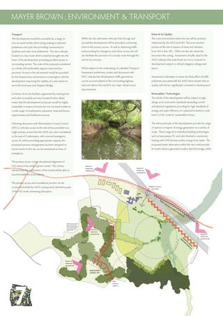 Transport
The development would be accessible by a range on
non-car travel modes, there being existing or planned
pedestrian and cycle links providing connectivity to
Southam and other local settlements. The site is already
located on a bus route which would be brought into the
heart of the development, providing excellent access to
surrounding centres. The scale of the proposal considered
as a whole will comfortably support improved bus
provision. Access to the rail network would be provided
by the frequent bus connections to Leamington, with the
development improving the viability of a new station to
serve the local area near Deppers Bridge.
A mixture of on-site facilities, augmented by existing local
and other accessible provision located further afield,
means that the development proposals would be highly
sustainable in respect of access by non-car travel modes to
a wide range of employment, education, retail and leisure
opportunities and healthcare services.
Following discussions with Warwickshire County Council
(WCC), vehicular access to the site will be provided via a
single primary access from the A425 via a new roundabout
to the east of Codemasters, with a second emergency
access, As well as providing appropriate capacity, the
proposed junction arrangement has been designed to
ensure access to the site can be maintained at times of
emergency.
The primary access crosses the planned alignment of
HS2 where it lies within a green tunnel. HS2 Ltd has
advised that the construction of the tunnel will be able to
accommodate the access above.
The primary access and roundabout junction can be
constructed whilst the A425 is temporarily diverted as part
of the HS2 works, minimising disruption.
MAYER BROWN ; ENVIRONMENT & TRANSPORT
Within the site, alternative vehicular links through and
around the development will be provided, connecting
close to the primary access. As well as dispersing traffic
and providing for emergency and refuse access, this will
also facilitate the provision of a circular route through the
site for bus services.
Whilst subject to the undertaking of a detailed Transport
Assessment, preliminary studies and discussions with
WCC indicate that development traffic generations
can be accommodated an the surrounding highway
network without the need for any major infrastructure
improvements.
Noise & Air Quality
The noise environment within the site will be primarily
influenced by the A425 and HS2. The most sensitive
portion of the site in respect of noise and vibration
from HS2 is that 100 – 300m into the site where the
line enters the cutting. Assessment of traffic data for the
A425 indicates that noise levels are not a constraint to
development subject to refined mitigation, design and
layout.
Assessment undertaken to assess the likely effect of traffic
pollutants associated with the A425 demonstrates that air
quality will not be a significaant constraint to development.
Renewables / Technologies
The whole of the development will be subject to high
design and construction standards exceeding current
and planned regulations, providing for high standards of
energy and water efficiency. It is planned to build to code
level 5 of the Code for Sustainable Homes.
The ethos and scale of the development provide for range
of options in respect of energy generation on a variety of
scales. These range from individual building technologies
such as heat pumps, PV, and solar thermal to community
heating with CHP, biomass and/or energy from waste. The
proposed water attenuation within the site could provide
for hydro-electric generation and/or thermal storage, whilst
 