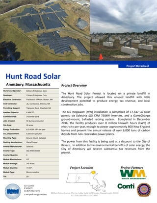Project Overview
The Hunt Road Solar Project is located on a private landfill in
Amesbury. The project allowed this unused landfill with little
development potential to produce energy, tax revenue, and local
Project Datasheet
Hunt Road Solar
Amesbury, Massachusetts
Owner and Operator: Citizens Enterprises Corp
Developer: Citizens Enterprises Corp
Electrical Contractor: Fischbarch & Moore, Boston, MA
development potential to produce energy, tax revenue, and local
construction jobs.
The 6.0 megawatt (MW) installation is comprised of 17,647 LG solar
panels, six Solectria SGI XTM 750kW inverters, and a GameChange
ground-mount, ballasted racking system. Completed in December
2016, the facility produces over 8 million kilowatt hours (kWh) of
electricity per year, enough to power approximately 800 New England
homes and prevent the annual release of over 6,000 tons of carbon
dioxide from non-renewable power plants.
The power from this facility is being sold at a discount to the City of
Revere. In addition to the environmental benefits of solar energy, the
City of Amesbury will receive substantial tax revenues from the
project.
88 Black Falcon Avenue • Center Lobby Suite 342 • Boston, Massachusetts 02210
617.338.6300FAX 617.542.4467
Project Location Project Partners
Civil Contractor: J&J Contractors, Billerica, MA
Permitting Support: Tighe and Bond, Westfield, MA
Installed Capacity: 6 MW DC
Commissioned: December 2016
Jobs Created: 50 during construction
Site Area: 28 acres
Energy Production: 8,214,000 kWh per year
CO2 Displacement: 6,000 tons per year
Mounting Type: Ground-Mount, ballasted
Racking Manufacturer: GameChange
Inverter Manufacturer: Solectria
Inverter Type: SGI XTM 750kW
Inverter Quantity: 6
Module Manufacturer: LG
Module Wattage: 340 Watts
Module Quantity: 17,647
Module Type: Mono-crystalline
Tilt: 20°
 