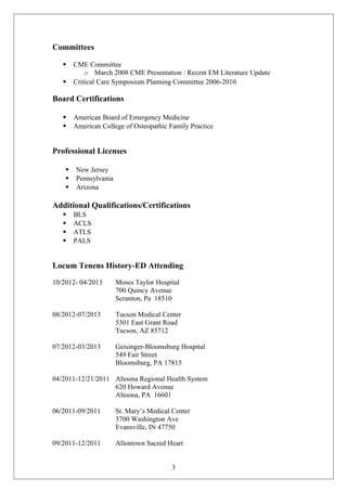 Committees 
 CME Committee 
o March 2008 CME Presentation : Recent EM Literature Update 
 Critical Care Symposium Planning Committee 2006-2010 
Board Certifications 
 American Board of Emergency Medicine 
 American College of Osteopathic Family Practice 
Professional Licenses 
 New Jersey 
 Pennsylvania 
 Arizona 
Additional Qualifications/Certifications 
 BLS 
 ACLS 
 ATLS 
 PALS 
Locum Tenens History-ED Attending 
10/2012- 04/2013 Moses Taylor Hospital 
700 Quincy Avenue 
Scranton, Pa 18510 
08/2012-07/2013 Tucson Medical Center 
5301 East Grant Road 
Tucson, AZ 85712 
07/2012-03/2013 Geisinger-Bloomsburg Hospital 
549 Fair Street 
Bloomsburg, PA 17815 
04/2011-12/21/2011 Altoona Regional Health System 
620 Howard Avenue 
Altoona, PA 16601 
06/2011-09/2011 St. Mary’s Medical Center 
3700 Washington Ave 
Evansville, IN 47750 
09/2011-12/2011 Allentown Sacred Heart 
3 
 