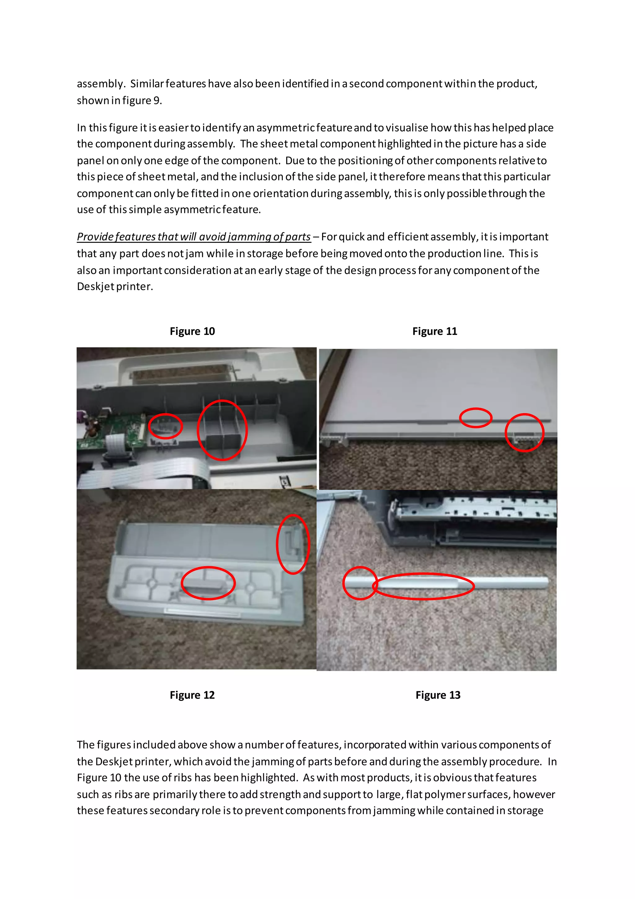 assembly. Similarfeatureshave alsobeenidentifiedinasecondcomponentwithinthe product,
showninfigure 9.
In thisfigure itiseasiertoidentifyanasymmetricfeatureandtovisualise how thishashelpedplace
the componentduringassembly. The sheetmetal componenthighlightedinthe picture hasa side
panel ononlyone edge of the component. Due to the positioningof othercomponentsrelativeto
thispiece of sheetmetal,andthe inclusionof the side panel,ittherefore meansthatthisparticular
componentcanonlybe fittedinone orientationduringassembly, thisisonlypossiblethroughthe
use of thissimple asymmetricfeature.
Providefeaturesthatwill avoid jamming of parts – Forquickand efficientassembly,itisimportant
that any part doesnotjam while instorage before beingmovedontothe productionline. Thisis
alsoan importantconsiderationatanearly stage of the designprocessforanycomponentof the
Deskjetprinter.
The figuresincludedabove show anumberof features,incorporatedwithin variouscomponentsof
the Deskjetprinter,whichavoidthe jammingof partsbefore andduringthe assemblyprocedure. In
Figure 10 the use of ribs has beenhighlighted. Aswithmostproducts,itisobviousthatfeatures
such as ribsare primarilythere toaddstrengthandsupportto large,flatpolymersurfaces,however
these featuressecondaryrole istopreventcomponentsfromjammingwhile containedinstorage
Figure 10 Figure 11
Figure 12 Figure 13
 