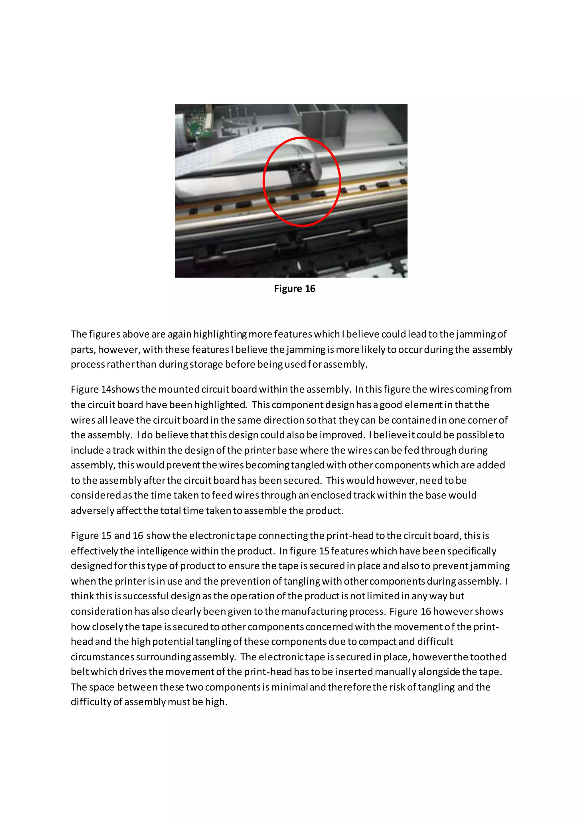The figuresabove are againhighlightingmore featureswhichIbelieve couldleadtothe jammingof
parts,however,withthese featuresIbelieve the jammingismore likelytooccurduringthe assembly
processratherthan duringstorage before beingusedforassembly.
Figure 14showsthe mountedcircuitboardwithinthe assembly. Inthisfigure the wirescomingfrom
the circuitboard have beenhighlighted. Thiscomponentdesignhasagood elementinthatthe
wiresall leave the circuitboardinthe same directionsothat theycan be containedinone cornerof
the assembly. Ido believe thatthisdesigncouldalsobe improved. Ibelieveitcouldbe possibleto
include atrack withinthe designof the printerbase where the wirescanbe fedthroughduring
assembly,thiswouldpreventthe wiresbecomingtangledwithothercomponentswhichare added
to the assemblyafterthe circuitboardhas beensecured. Thiswouldhowever,needtobe
consideredasthe time takentofeedwiresthroughanenclosedtrackwithinthe base would
adverselyaffectthe total time takentoassemble the product.
Figure 15 and16 showthe electronictape connectingthe print-headtothe circuitboard,thisis
effectivelythe intelligence withinthe product. Infigure 15featureswhichhave beenspecifically
designedforthistype of productto ensure the tape issecuredinplace andalsoto preventjamming
whenthe printerisinuse and the preventionof tanglingwithothercomponentsduringassembly. I
thinkthisissuccessful designasthe operationof the productisnotlimitedinanywaybut
considerationhasalsoclearlybeengiventothe manufacturingprocess. Figure 16 howevershows
howcloselythe tape issecuredtoothercomponentsconcernedwiththe movementof the print-
headand the highpotential tanglingof these componentsdue tocompactand difficult
circumstancessurroundingassembly. The electronictape issecuredinplace,howeverthe toothed
beltwhichdrivesthe movementof the print-headhastobe insertedmanuallyalongside the tape.
The space betweenthese twocomponentsisminimalandthereforethe riskof tangling andthe
difficultyof assemblymustbe high.
Figure 16
 